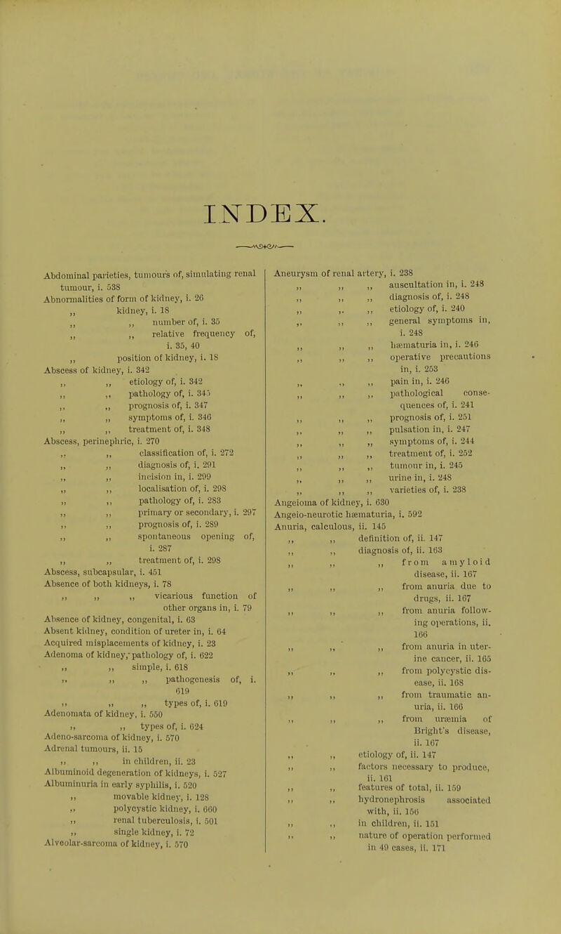 INDEX. Abdominal parieties, tumours of, simulating renal tumour, i. 538 Abnormalities of form of kidney, i. 20 „ kidney, i. 18 ,, ,, number of, i. 30 „ ,, relative frequency of, i. 35, 40 ,, position of kidney, i. IS Abscess of kidney, i. 342 ,, ,, etiology of, i. 342 ,, ,, pathology of, i. 34'i ,, „ prognosis of, i. 347 „ ,, symptoms of, i. 340 ,, ,, treatment of, i. 348 Abscess, perinephric, i. 270 ,, ,, classification of, i. 272 „ ,, diagnosis of, i. 291 ,, ,, incision in, i. 299 ,, ,, localisation of, i. 298 „ ,, pathology of, i. 283 ,, ,, primary or secondary, i. 297 ,, ,, prognosis of, i. 289 ,, „ spontaneous opening of, i. 287 ,, „ treatment of, i. 298 Abscess, subcapsular, i. 451 Absence of both kidneys, i. 78 „ „ „ vicarious function of otlier organs in, i. 79 Absence of kidney, congenital, i. 03 Absent kidney, condition of ureter in, i. 04 Acquired misplacemeuts of kidney, i. 23 Adenoma of kidney,'pathology of, i. 022 ,, ,, simple, i. 018 1, ,, ,, pathogenesis of, i. 019 >. ,> „ types of, i. 019 Adenomata of kidney, i. 560 >> ,, types of, i. 024 Adono-sarconia of kidney, i. 570 Adrenal tumours, ii. 15 II ,, in children, ii. 23 Albuminoid degeneration of kidneys, i. 527 Albuminuria in early sypliilis, i. 520 ,, movable kidney, i. 128 ,, polycystic kidney, i. GOO II renal tuberculosis, i. 501 ,, single kidney, i. 72 Alveolar-sarcoma of kidney, i. 570 Aneurysm of renal artery, i. 23S ,, auscultation in, i. 248 ,, diagnosis of, i. 248 ,, etiology of, i. 240 ,, general symptoms in, i. 248 „ hiematuria in, i. 240 ,, operative precautions in, i. 253 ,, pain in, i. 240 ,, pathological conse- quences of, i. 241 „ prognosis of, i. 251 ,, pulsation in, i. 247 „ symptoms of, i. 244 ,, treatment of, i. 252 ,, tumour in, i. 245 ,, urine in, i. 248 ,, varieties of, i. 238 Angeioma of kidney, i. 630 Angeio-neurotic hematuria, i. 592 Anuria, calculous, ii. 145 definition of, ii. 147 diagnosis of, ii. 103 ,, from amyloid disease, ii. 107 ,, from anui'ia due to drugs, ii. 107 ,, from anuria follow- ing operations, ii. lOti „ from anuria in uter- ine cancer, ii. 105 ,, from polycystic dis- ease, ii. 108 ,, from traumatic an- uria, ii. 160 ,, from uroemia of Bright's disease, ii. 107 etiology of, ii. 147 fa(;tors necessary to produce, ii. 101 features of total, ii. 159 hydronephrosis associated with, ii. 150 in children, ii. 151 nature of operation perfornu'd