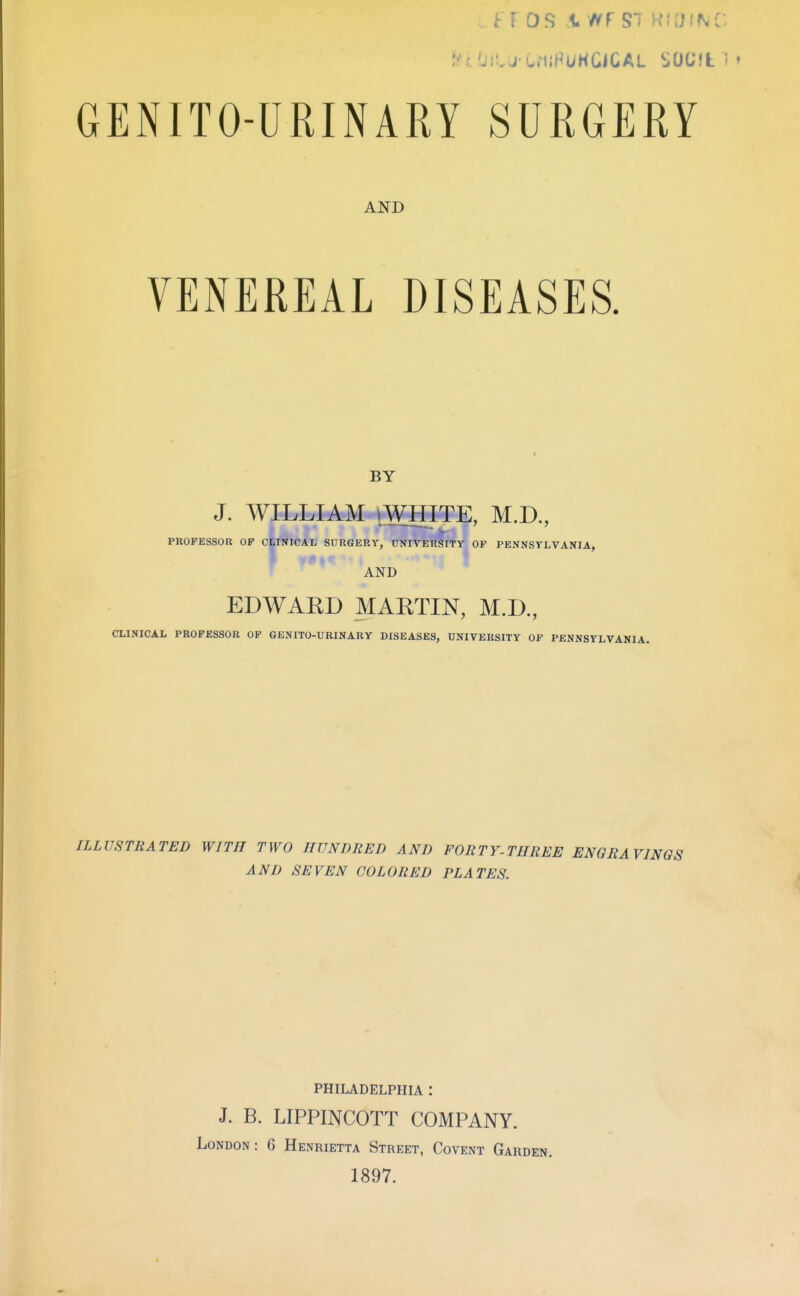 GENITO-URINARY SURGERY AND VENEREAL DISEASES. BY J. WILLIAM »WHITE, M.D., PROFESSOR OF CLINICAL SURGERY, UNIVERSITY OF PENNSYLVANIA, AND EDWAED MAKTIN, M.D., CLINICAL PROFESSOR OF GENITO-URINARY DISEASES, UNIVERSITY OP PENNSYLVANIA. ILLUSTRATED WITH TWO HUNDRED AND FORTY-THREE ENGRAVINGS AND SEVEN COLORED PLATES. PHILADELPHIA : J. B. LIPPINCOTT COMPANY. London: 6 Henrietta Street, Covent Garden. 1897.