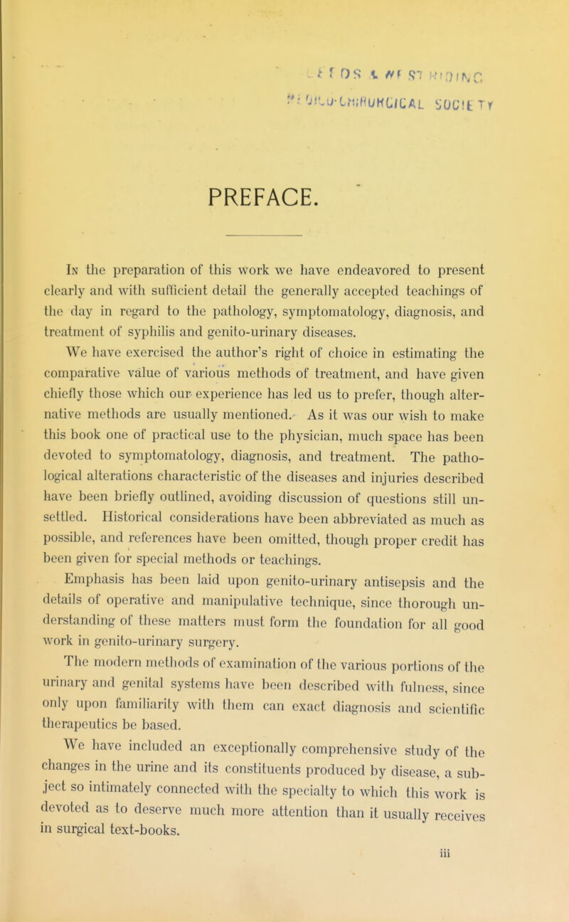 PREFACE. In the preparation of this work we have endeavored to present clearly and with sufficient detail the generally accepted teachings of the day in regard to the pathology, symptomatology, diagnosis, and treatment of syphilis and genito-urinary diseases. We have exercised the author's right of choice in estimating the comparative value of various methods of treatment, and have given chiefly those which our experience has led us to prefer, though alter- native methods are usually mentioned. As it was our wish to make this book one of practical use to the physician, much space has been devoted to symptomatology, diagnosis, and treatment. The patho- logical alterations characteristic of the diseases and injuries described have been briefly outlined, avoiding discussion of questions still un- settled. Historical considerations have been abbreviated as much as possible, and references have been omitted, though proper credit has been given for special methods or teachings. Emphasis has been laid upon genito-urinary antisepsis and the details of operative and manipulative technique, since thorough un- derstanding of these matters must form the foundation for all good work in genito-urinary surgery. The modern methods of examination of the various portions of the urinary and genital systems have been described with fulness, since only upon familiarity with them can exact diagnosis and scientific therapeutics be based. We have included an exceptionally comprehensive study of the changes in the urine and its constituents produced by disease, a sub- ject so intimately connected with the specialty to which this work is devoted as to deserve much more attention than it usually receives in surgical text-books.