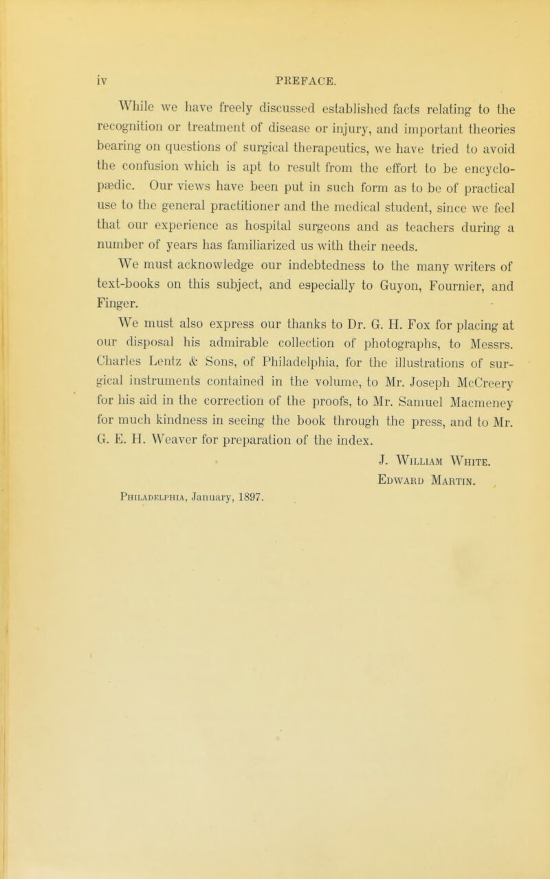 While we have freely discussed established facts relating to the recognition or treatment of disease or injury, and important theories bearing on questions of surgical therapeutics, we have tried to avoid the confusion which is apt to result from the effort to be encyclo- paedic. Our views have been put in such form as to be of practical use to the general practitioner and the medical student, since we feel that our experience as hospital surgeons and as teachers during a number of years has familiarized us with their needs. We must acknowledge our indebtedness to the many writers of text-books on this subject, and especially to Guyon, Fournier, and Finger. We must also express our thanks to Dr. G. H. Fox for placing at our disposal his admirable collection of photographs, to Messrs. Charles Lentz & Sons, of Philadelphia, for the illustrations of sur- gical instruments contained in the volume, to Mr. Joseph McCreery for his aid in the correction of the proofs, to Mr. Samuel Macmeney for much kindness in seeing the book through the press, and to Mr. G. E. H. Weaver for preparation of the index. J. William White. Edward Martin. Philadelphia, January, 1897.