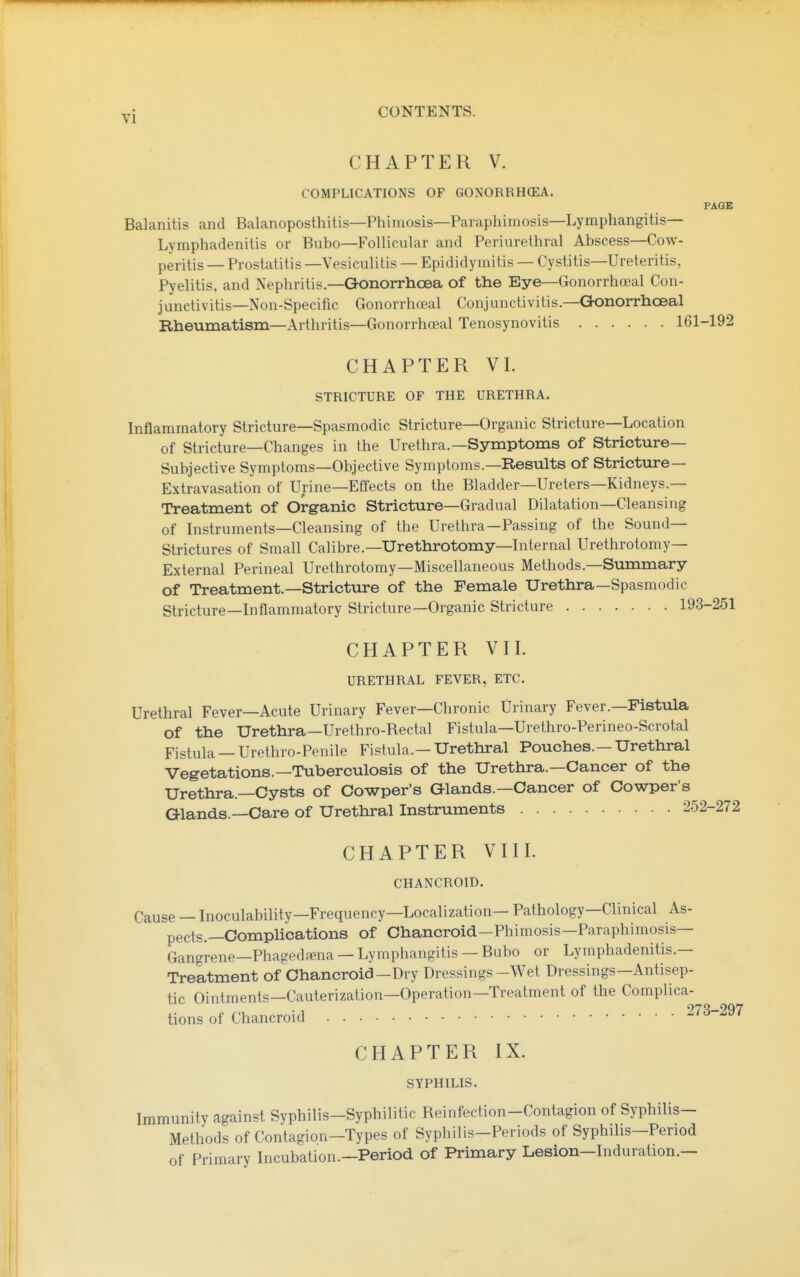 CHAPTER V. COMPLICATIONS OF GONORRH(EA. PAGE Balanitis and Balanoposlhitis—Phimosis—Paraphimosis—Lymphangitis- Lymphadenitis or Bubo—Follicular and Periurethral Abscess—Cow- peritis — Prostatitis —Vesiculitis — Epididymitis — Cystitis—Ureteritis, Pyelitis, and Nephritis.—GonorrhcEa of the Eye—Gonorrhoeal Con- junctivitis—Non-Specific Gonorrhoeal Conjunctivitis.—Gonorrhceal Rheumatism—Arthritis—Gonorrhoeal Tenosynovitis 161-192 CHAPTER VI. STRICTURE OF THE URETHRA. Inflammatory Stricture—Spasmodic Stricture—Organic Stricture—Location of Stricture—Changes in the Urethra.—Symptoms of Stricture- Subjective Symptoms—Objective Symptoms.—Results of Strictiire— Extravasation of Urine—Effects on the Bladder—Ureters—Kidneys.— Treatment of Organic Stricture—Gradual Dilatation—Cleansing of Instruments—Cleansing of the Urethra—Passing of the Sound- Strictures of Small Calibre.—Urethrotomy—Internal Urethrotomy- External Perineal Urethrotomy—Miscellaneous Methods.—Summary of Treatment.—Stricture of the Female Urethra—Spasmodic Stricture—Inflammatory Stricture—Organic Stricture 1! CHAPTER VII. URETHRAL FEVER, ETC. Urethral Fever—Acute Urinary Fever—Chronic Urinary Fever.—Fistula of the Urethra—Urethro-Bectal Fistula—Urethro-Perineo-Scrotal Fistula —Urethro-Penile Fistula.—Urethral Pouches.—Urethral Vegetations.—Tuberculosis of the Urethra.—Cancer of the Urethra.—Cysts of Cowper's Glands.—Cancer of Cowper's Glands.—Care of Urethral Instruments 2, CHAPTER VIII. CHANCROID. Cause — Inoculability—Frequency—Localization— Pathology—Clinical As- pects.—Complications of Chancroid—Phimosis—Paraphimosis— Gangrene—Phagedfena —Lymphangitis —Bubo or Lymphadenitis.— Treatment of Chancroid-Dry Dressings-Wet Dressings—Antisep- tic Ointments—Cauterization—Operation—Treatment of the Complica- 2'/ tions of Chancroid CHAPTER IX. SYPHILIS. Immunity against Syphilis-Syphilitic Beinfection-Contagion of Syphilis- Methods of Contagion-Types of Syphilis-Periods of Syphilis-Penod of Primary Incubation.-Period of Primary Lesion-Induration.—