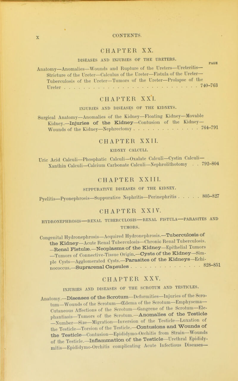 CHAPTER XX. DISEASES AND INJURIES OF THE URETERS. PAGE Anatomy—Anomalies—Wounds and Rupture of the Ureters—Ureteritis— Stricture of the Ureter—Calculus of the Ureter—Fistula of the Ureter- Tuberculosis of the Ureter—Tumors of the Ureter—Prolapse of the Ureter 740-763 CHAPTER XX'l. INJURIES AND DISEASES OF THE KIDNEYS. Surgical Anatomy—Anomalies of the Kidney—Floating Kidney—Movable Kidney.—Injuries of the Kidney—Contusion of the Kidney- Wounds of the Kidney—Nephrectomy 764-791 CHAPTER XXII. KIDNEY CALCULI. Uric Acid Calculi—Phosphatic Calculi—Oxalate Calculi—Cystin Calculi— Xanthin Calculi—Calcium Carbonate Calculi—Nephrolithotomy . . 792-804 CHAPTER XXIII. SUPPURATIVE DISEASES OF THE KIDNEY. Pyelitis—Pyonephrosis—Suppurative Nephritis—Perinephritis 805-827 CHAPTER XXIV. HYDRONEPHROSIS—RENAL TUBERCULOSIS—RENAL FISTULA—PARASITES AND TUMORS. Congenital Hydronephrosis-Acquired Hydronephrosis.-Tuberculosis of the Kidney—Acute Renal Tuberculosis—Chronic Renal Tuberculosis. —Renal Fistulse.—Neoplasms of the Kidney—Epithelial Tumors —Tumors of Connective-Tissue Origin.—Cysts of the Kidney—Sim- ple Cysts—Agglomerated Cysts.—Parasites of the Kidneys-Echi- nococcus.—Suprarenal Capsules 828-851 CHAPTER XXV. INJURIES AND DISEASES OF THE SCROTUM AND TESTICLES. Anatomy —Diseases of the Scrotum—Deformities—Injuries of the Scro- tum-Wounds of the Scrotum-CEdema of the Scrotum-Emphysema— Cutaneous Affections of the Scrotum—Gangrene of the Scrotum—Ele- phantiasis-Tumors of the Scrotum.-Anomahes of the Testicle —Number—Size—Migration—Inversion of the Testicle-Luxation of the Testicle—Torsion of the Testicle.—Contusions and Wounds of the Testicle—Contusion—Epididymo-Orchitis from Strain—Wounds of the Testicle.—Inflammation of the Testicle-Urethral Epididy- mitis—Epididymo-Orchitis complicating Acute Infectious Diseases—