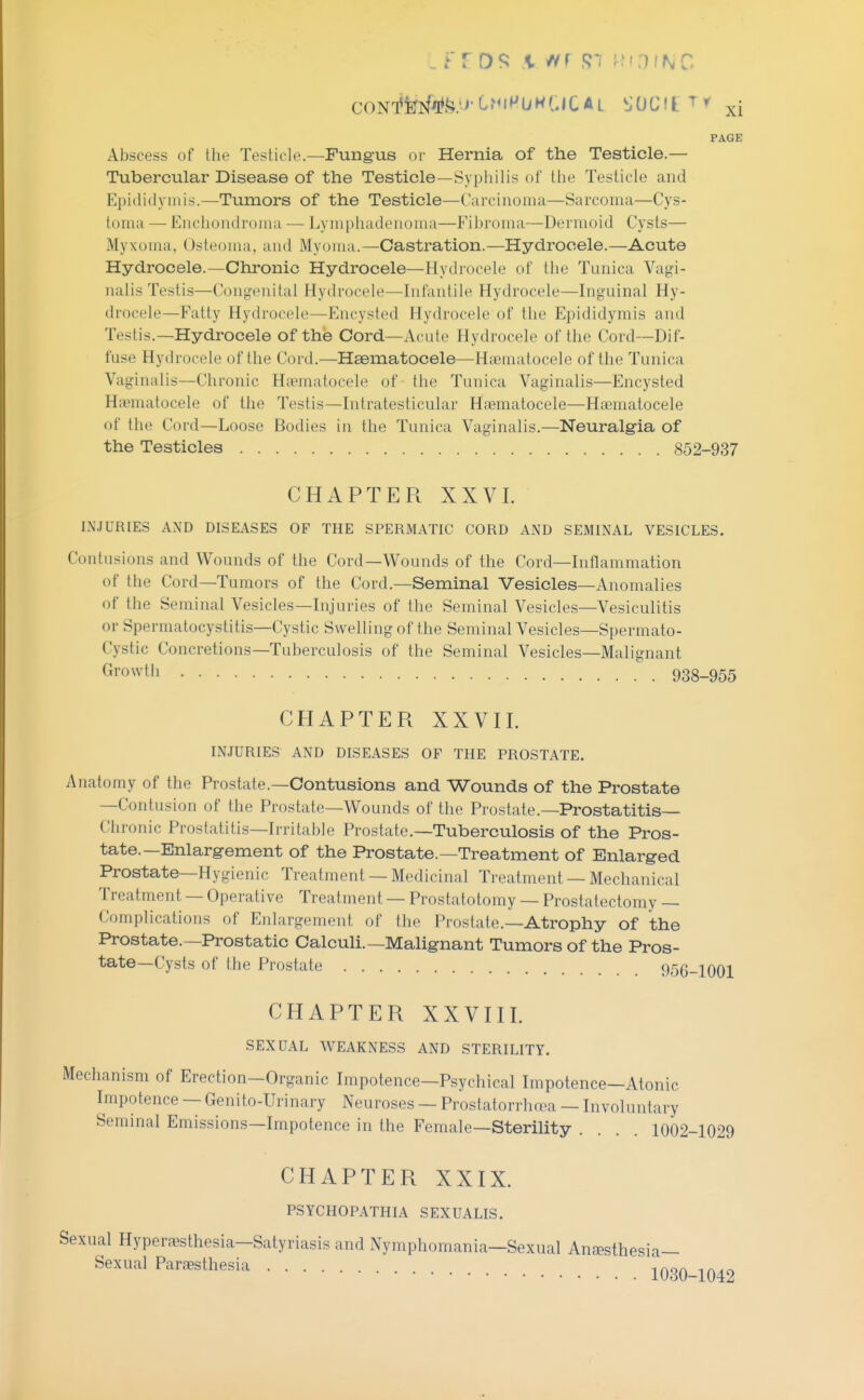 PAGE Abscess of the Testicle—Fungus or Hernia of the Testicle.— Tubercular Disease of the Testicle—Syphilis of the Testicle and Epididymis.—Tumors of the Testicle—Carcinoma—Sarcoma—Cys- toma — Enchondroma — Lymphadenoma—Fibroma—Dermoid Cysts— Myxoma, Osteoma, and Myoma.—Castration.—Hydrocele.—Acute Hydrocele.—Chronic Hydrocele—Hydrocele of tlie Tunica Vagi- nalis Testis—Congenital Hydrocele—Infantile Hydrocele—Inguinal Hy- drocele—Fatty Hydrocele—Encysted Hydrocele of the Epididymis and Testis.—Hydrocele of the Cord—Acute Hydrocele of the Cord—Dif- fuse Hydrocele of the Cord.—Haematocele—Hsematocele of the Tunica Vaginalis—Chronic Htematocele of the Tunica Vaginalis—Encysted Hcvmatocele of the Testis—Intratesticular Htematocele—Hematocele (jf the Cord—Loose Bodies in the Tunica Vaginalis.—Neuralgia of the Testicles 852-937 CHAPTER XXVI. INJURIES AND DISEASES OF THE SPERMATIC CORD AND SEMINAL VESICLES. Contusions and Wounds of the Cord—Wounds of the Cord—Inflammation of the Cord—Tumors of the Cord.—Seminal Vesicles—Anomalies of the Seminal Vesicles—Injuries of the Seminal Vesicles—Vesiculitis or Spermatocystitis—Cystic Swelling of the Seminal Vesicles—Spermato- Cystic Concretions—Tuberculosis of the Seminal Vesicles—Malignant Growtli 938-955 CHAPTER XXVII. INJURIES AND DISEASES OF THE PROSTATE. Anatomy of the Prostate.—Contusions and Wounds of the Prostate —Contusion of the Prostate—Wounds of the Prostate.—Prostatitis— Chronic Prostatitis—Irritable Prostate.—Tuberculosis of the Pros- tate.—Enlargement of the Prostate.—Treatment of Enlarged Prostate—Hygienic Treatment — Medicinal Treatment — Mechanical Treatment — Operative Treatment — Prostatotomy — Prostatectomy — Complications of Enlargement of the Prostate.—Atrophy of the Prostate.—Prostatic Calculi.—Malignant Tumors of the Pros- tate—Cysts of the Prostate 956-1001 CHAPTER XXVIII. SEXUAL WEAKNESS AND STERILITY. Mechanism of Erection—Organic Impotence—Psychical Impotence—Atonic Impotence — Genito-Urinary Neuroses — Prostatorrhasa — Involuntary Seminal Emissions—Impotence in the Female—Sterility .... 1002-1029 CHAPTER XXIX. PSYCHOPATHIA SEXUALIS. Sexual Hyperfesthesia—Satyriasis and Nymphomania—Sexual Anfesthesia— Sexual Par^esthesia io30-1042