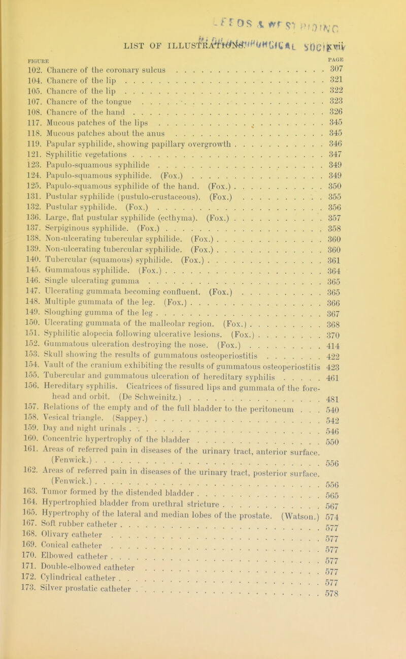 LIST OF ILLUSTEi&Wi^.'<^^(iMt;«C;AL bOCiP^V FIGURE PAGE 102. Chancre of the coronary sulcus 307 104. Chancre of the lip 321 105. Chancre of the lip 322 107. Chancre of the tongue 323 108. Chancre of the hand 326 117. Mucous patches of the lips ^. 345 118. Mucous patches about the anus 345 119. Papular syphilide, showing papillary overgrowth 346 121. Syphilitic vegetations 347 123. Papulo-squamous syphilide 349 124. Papulo-squamous syphilide. (Fox.) 349 125. Papulo-squamous syphilide of the hand. (Fox.) 350 131. Pustular syphilide (pustulo-crustaceous). (Fox.) 355 132. Pustular syphilide. (Fox.) 356 136. Large, flat pustular syphilide (ecthyma). (Fox.) 357 137. Serpiginous syphilide. (Fox.) 358 138. Non-ulcerating tubercular syphilide. (Fox.) 360 139. Non-ulcerating tubercular syphilide. (Fox.) 360 140. Tubercular (squamous) syphilide. (Fox.) 361 145. Gummatous syphilide. (Fox.) 364 146. Single ulcerating gumma 365 147. Ulcerating gummata becoming confluent. (Fox.) 365 148. Multiple gummata of the leg. (Fox.) 366 149. Sloughing gumma of the leg 367 150. Ulcerating gummata of the malleolar region. (Fox.) 368 151. Syphilitic alopecia following ulcerative lesions. (Fox.) 370 152. Gummatous ulceration destroying the nose. (Fox.) 414 153. Skull showing the results of gummatous osteoperiostitis 422 154. Vault of the cranium exhibiting the results of gummatous osteoperiostitis 423 155. Tubercular and gummatous ulceration of hereditary syphilis 461 156. Hereditary syphilis. Cicatrices of fissured lips and gummata of the fore- head and orbit. (De Schweinitz.) 481 157. Relations of the empty and of the full bladder to the peritoneum . . . 540 158. Vesical triangle. (Sappey.) 542 159. Day and night urinals 160. Concentric hyperti-ophy of the bladder 55O 161. Areas of referred pain in diseases of the urinary tract, anterior surface. (Fenwick.)  162. Areas of referred pain in diseases of the urinary tract, posterior surface. (Fenwick.) 163. Tumor formed by the distended bladder 535 164. Hypertrophied bladder from urethral stricture 567 165. Hypertrophy of the lateral and median lobes of the prostate. (Watson.) 574 167. Soft rubber catheter 5^^ 168. Olivary catheter ^^^j 169. Conical catheter 170. Elbowed catheter ^-.^ 171. Double-elbowed catheter r-r- 172. Cylindrical catheter ' 173. Silver prostatic catheter r-ro