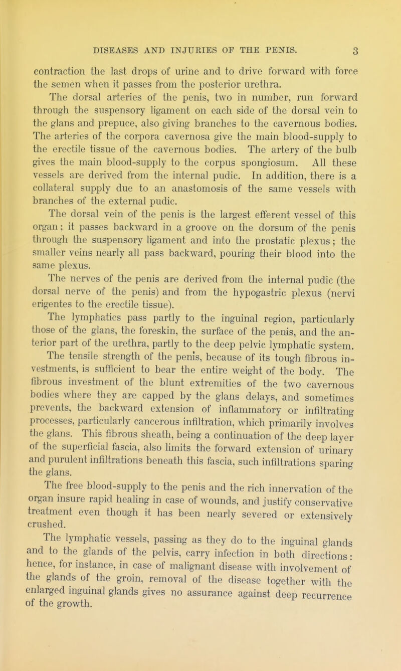 contraction the last drops of urine and to drive forward with force the semen when it passes from the posterior urethra. The dorsal arteries of the penis, two in number, run forward through the suspensory ligament on each side of the dorsal vein to the glans and prepuce, also giving branches to the cavernous bodies. The arteries of the corpora cavernosa give the main blood-supply to the erectile tissue of the cavernous bodies. The artery of the bulb gives the main blood-supply to the corpus spongiosum. All these vessels are derived from the internal pudic. In addition, there is a collateral supply due to an anastomosis of the same vessels with branches of the external pudic. The dorsal vein of the penis is the largest efferent vessel of this organ; it passes backward in a groove on the dorsum of the penis through the suspensory ligament and into the prostatic plexus; the smaller veins nearly all pass backward, pouring their blood into the same plexus. The nerves of the penis are derived from the internal pudic (the dorsal nerve of the penis) and from the hypogastric plexus (nervi erigentes to the erectile tissue). The lymphatics pass partly to the inguinal region, particularly those of the glans, the foreskin, the surface of the penis, and the an- terior part of the urethra, partly to the deep pelvic lymphatic system. The tensile strength of the penis, because of its tough fibrous in- vestments, is sufficient to bear the entire weight of the body. The fibrous investment of the blunt extremities of the two cavernous bodies where they are capped by the glans delays, and sometimes prevents, the backward extension of inflammatory or infiltrating processes, particularly cancerous infiltration, which primarily involves the glans. This fibrous sheath, being a continuation of the deep layer of the superficial fascia, also limits the forward extension of urinary and purulent infiltrations beneath this fascia, such infiltrations sparing the glans. The free blood-supply to the penis and the rich innervation of the oi^an insure rapid healing in case of wounds, and justify conservative treatment even though it has been nearly severed or extensively crushed. The lymphatic vessels, passing as they do to the inguinal glands and to the glands of the pelvis, carry infection in both directions: hence, for instance, in case of malignant disease with involvement of the glands of the groin, removal of the disease together with the enlarged inguinal glands gives no assurance against deep recurrence of the growth.