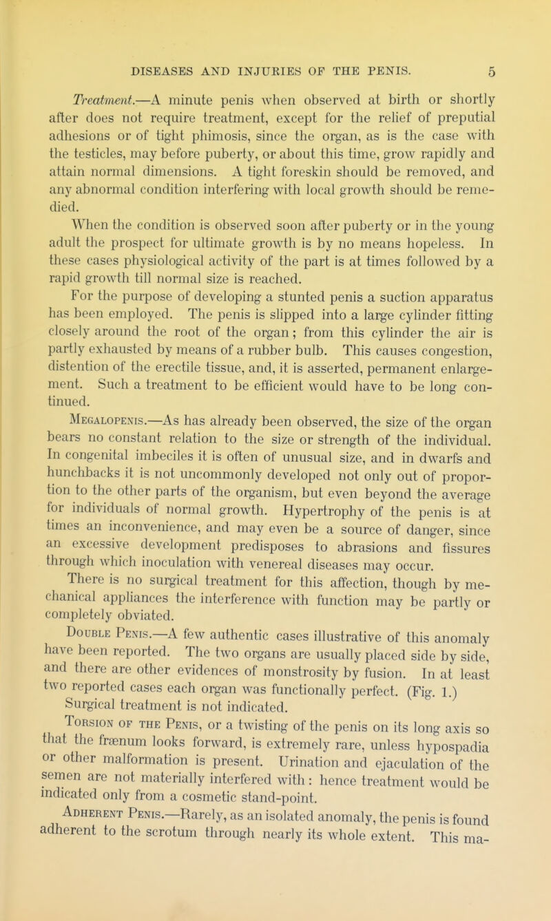 Treatment.—A minute penis when observed at birth or shortly after does not require treatment, except for the relief of preputial adhesions or of tight phimosis, since the organ, as is the case with the testicles, may before puberty, or about this time, grow rapidly and attain normal dimensions. A tight foreskin should be removed, and any abnormal condition interfering with local growth should be reme- died. When the condition is observed soon after puberty or in the young adult the prospect for ultimate growth is by no means hopeless. In these cases physiological activity of the part is at times followed by a rapid growth till normal size is reached. For the purpose of developing a stunted penis a suction apparatus has been employed. The penis is slipped into a large cylinder fitting closely around the root of the organ; from this cylinder the air is partly exhausted by means of a rubber bulb. This causes congestion, distention of the erectile tissue, and, it is asserted, permanent enlarge- ment. Such a treatment to be efficient would have to be long con- tinued. Megalopenis.—As has already been observed, the size of the organ bears no constant relation to the size or strength of the individual. In congenital imbeciles it is often of unusual size, and in dwarfs and hunchbacks it is not uncommonly developed not only out of propor- tion to the other parts of the organism, but even beyond the average for individuals of normal growth. Hypertrophy of the penis is at times an inconvenience, and may even be a source of danger, since an excessive development predisposes to abrasions and fissures through which inoculation with venereal diseases may occur. There is no surgical treatment for this affection, though by me- chanical appliances the interference with function may be partly or completely obviated. Double Penis.—A few authentic cases illustrative of this anomaly have been reported. The two organs are usually placed side by side, and there are other evidences of monstrosity by fusion. In at least two reported cases each organ was functionally perfect. (Fig. 1.) Surgical treatment is not indicated. Torsion of the Penis, or a twisting of the penis on its long axis so that the frjenum looks forward, is extremely rare, unless hypospadia or other malformation is present. Urination and ejaculation of the semen are not materially interfered with: hence treatment would be mdicated only from a cosmetic stand-point. Adherent Penis.—Rarely, as an isolated anomaly, the penis is found adherent to the scrotum through nearly its whole extent. This ma-