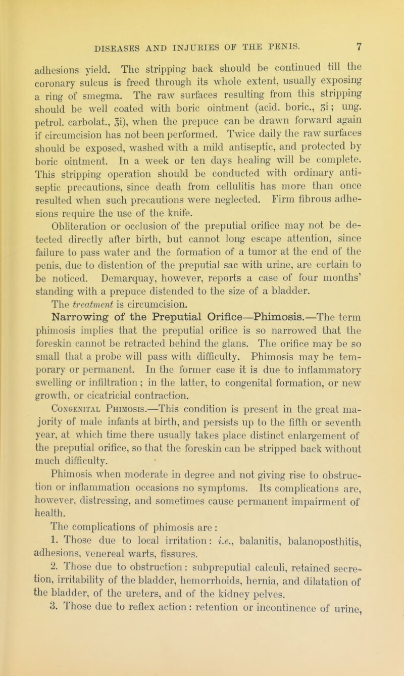 adhesions yield. The stripping back should be continued till the coronary sulcus is freed through its whole extent, usually exposing a ring of smegma. The raw surfaces resulting from this stripping should be well coated with boric ointment (acid, boric, si; ung. petrol, carbolat., gi), when the prepuce can be drawn forward again if circumcision has not been performed. Twice daily the raw surfaces should be exposed, washed with a mild antiseptic, and protected by boric ointment. In a week or ten days healing will be complete. This stripping operation should be conducted with ordinary anti- septic precautions, since death from cellulitis has more than once resulted when such precautions were neglected. Firm fibrous adhe- sions require the use of the knife. Obliteration or occlusion of the preputial orifice may not be de- tected directly after birth, but cannot long escape attention, since failure to pass w^ater and the formation of a tumor at the end of the penis, due to distention of the preputial sac with urine, are certain to be noticed. Demarquay, however, reports a case of four months' standing with a prepuce distended to the size of a bladder. The treatment is circumcision. Narrowing of the Preputial Orifice—Phimosis.—The term phimosis implies that the preputial orifice is so narrowed that the foreskin cannot be retracted behind the glans. The orifice may be so small that a probe will pass with difficulty. Phimosis may be tem- porary or permanent. In the former case it is due to inflammatory swelling or infiltration; in the latter, to congenital formation, or new growth, or cicatricial contraction. Congenital Phimosis.—This condition is present in the great ma- jority of male infants at birth, and persists up to the fifth or seventh year, at which time there usually takes place distinct enlargement of the preputial orifice, so that the foreskin can be stripped back without much difficulty. Phimosis when moderate in degree and not giving rise to obstruc- tion or inflammation occasions no symptoms. Its complications are, however, distressing, and sometimes cause permanent impairment of health. The complications of phimosis are : 1. Those due to local irritation: i.e., balanitis, balanoposthitis, adhesions, venereal warts, fissures. 2. Those due to obstruction: subpreputial calculi, retained secre- tion, irritability of the bladder, hemorrhoids, hernia, and dilatation of the bladder, of the ureters, and of the kidney pelves. 3. Those due to reflex action: retention or incontinence of urine,