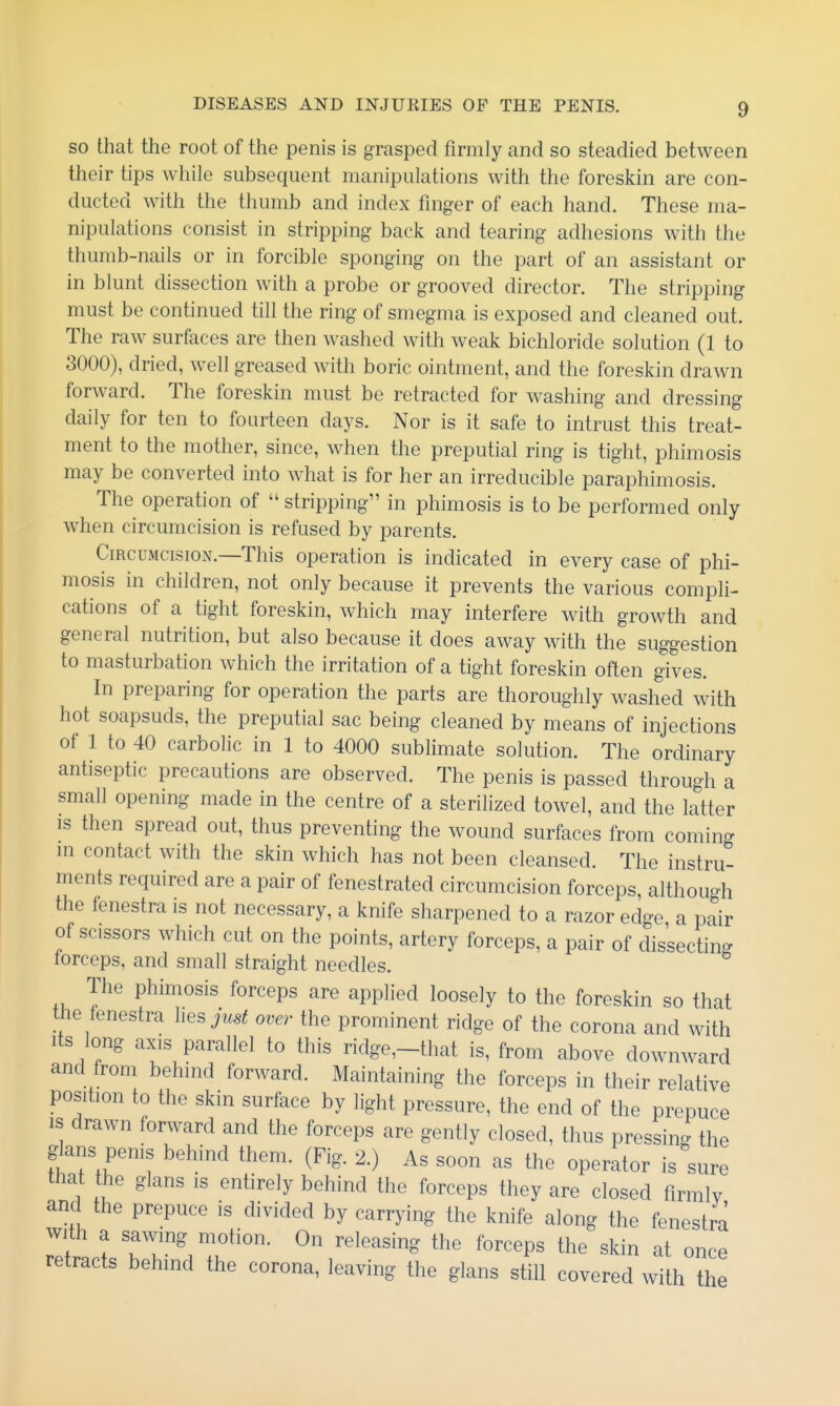 so that the root of the penis is grasped firmly and so steadied between their tips while subsequent manipulations with the foreskin are con- ducted with the thumb and index finger of each hand. These ma- nipulations consist in stripping back and tearing adhesions with the thumb-nails or in forcible sponging on the part of an assistant or in blunt dissection with a probe or grooved director. The stripping must be continued till the ring of smegma is exposed and cleaned out. The raw surfaces are then washed with weak bichloride solution (1 to 3000), dried, well greased with boric ointment, and the foreskin drawn forward. The foreskin must be retracted for washing and dressing daily for ten to fourteen days. Nor is it safe to intrust this treat- ment to the mother, since, when the preputial ring is tight, phimosis may be converted into what is for her an irreducible paraphimosis. The operation of  stripping in phimosis is to be performed only when circumcision is refused by parents. Circumcision.—This operation is indicated in every case of phi- mosis in children, not only because it prevents the various compli- cations of a tight foreskin, which may interfere with growth and general nutrition, but also because it does away with the suggestion to masturbation which the irritation of a tight foreskin often gives. In preparing for operation the parts are thoroughly washed with hot soapsuds, the preputial sac being cleaned by means of injections of 1 to 40 carbolic in 1 to 4000 sublimate solution. The ordinary antiseptic precautions are observed. The penis is passed through a small opening made in the centre of a sterilized towel, and the latter IS then spread out, thus preventing the wound surfaces from comino- in contact with the skin which has not been cleansed. The instru- ments required are a pair of fenestrated circumcision forceps, although the fenestra is not necessary, a knife sharpened to a razor edge a pair of scissors which cut on the points, artery forceps, a pair of dissecting lorceps, and small straight needles. The phimosis forceps are applied loosely to the foreskin so that the fenestra liesi^..^ over the prominent ridge of the corona and with Its long axis parallel to this ridge,-that is, from above downward and from behind forward. Maintaining the forceps in their relative position to the skin surface by light pressure, the end of the prepuce IS drawn forward and the forceps are gently closed, thus pressing the glans perns behind them. (Fig. 2.) As soon as the operator is sure that the glans is entirely behind the forceps they are closed firmlv and the prepuce is divided by carrying the knife along the fenestra with a sawing motion. On releasing the forceps the skin at once retracts behind the corona, leaving the glans still covered with the