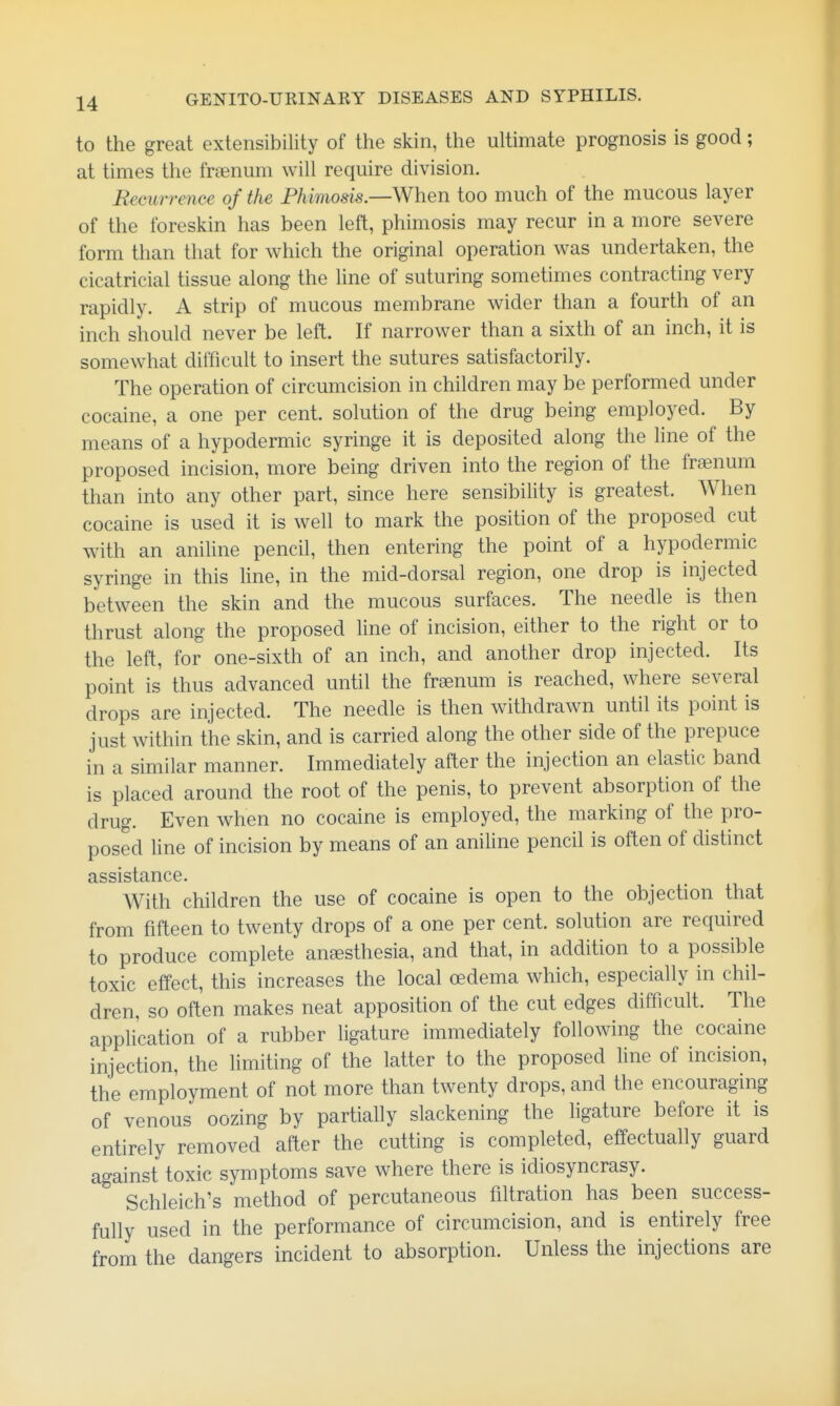 to the great extensibility of the skin, the ultimate prognosis is good; at times the fraenum will require division. Recurrence of the Fhimosis.—When too much of the mucous layer of the foreskin has been left, phimosis may recur in a more severe form than that for which the original operation was undertaken, the cicatricial tissue along the hne of suturing sometimes contracting very rapidly. A strip of mucous membrane wider than a fourth of an inch should never be left. If narrower than a sixth of an inch, it is somewhat difficult to insert the sutures satisfactorily. The operation of circumcision in children may be performed under cocaine, a one per cent, solution of the drug being employed. By means of a hypodermic syringe it is deposited along the line of the proposed incision, more being driven into the region of the fraenum than into any other part, since here sensibility is greatest. When cocaine is used it is well to mark the position of the proposed cut with an aniline pencil, then entering the point of a hypodermic syringe in this line, in the mid-dorsal region, one drop is injected between the skin and the mucous surfaces. The needle is then thrust along the proposed line of incision, either to the right or to the left, for one-sixth of an inch, and another drop injected. Its point is thus advanced until the fraenum is reached, where several drops are injected. The needle is then withdrawn until its point is just within the skin, and is carried along the other side of the prepuce in a similar manner. Immediately after the injection an elastic band is placed around the root of the penis, to prevent absorption of the drug. Even when no cocaine is employed, the marking of the pro- posed line of incision by means of an aniline pencil is often of distinct assistance. With children the use of cocaine is open to the objection that from fifteen to twenty drops of a one per cent, solution are required to produce complete anesthesia, and that, in addition to a possible toxic effect, this increases the local cedema which, especially in chil- dren, so often makes neat apposition of the cut edges difficult. The application of a rubber ligature immediately following the cocaine injection, the limiting of the latter to the proposed line of incision, the employment of not more than twenty drops, and the encouraging of venous oozing by partially slackening the ligature before it is entirely removed after the cutting is completed, effectually guard against toxic symptoms save where there is idiosyncrasy. Schleich's method of percutaneous filtration has been success- fully used in the performance of circumcision, and is entirely free from the dangers incident to absorption. Unless the injections are