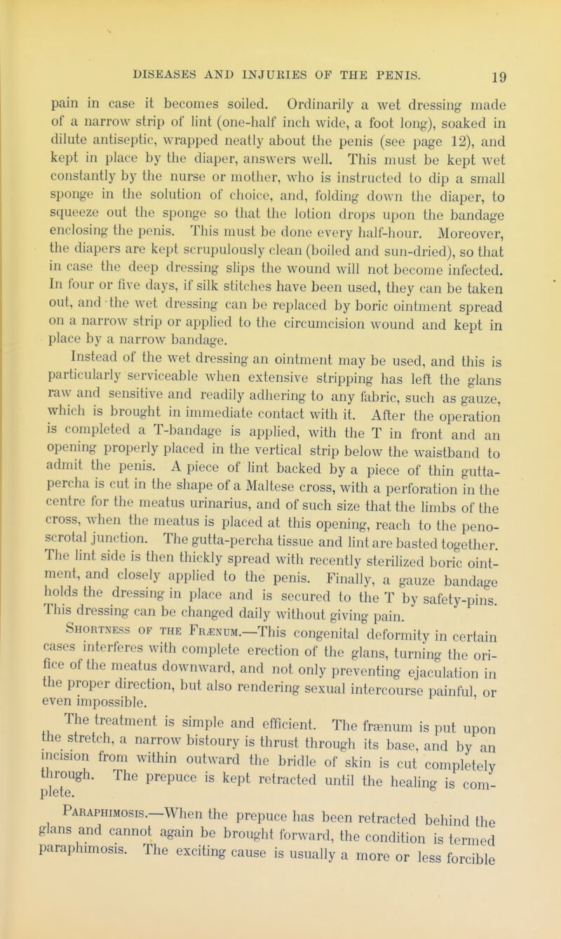 pain in case it becomes soiled. Ordinarily a wet dressing made of a narrow strip of lint (one-half inch wide, a foot long), soaked in dilute antiseptic, wrapped neatly about the penis (see page 12), and kept in place by the diaper, answers well. This must be kept wet constantly by the nurse or mother, who is instructed to dip a small sponge in the solution of choice, and, folding down the diaper, to squeeze out the sponge so that the lotion drops upon the bandage enclosing the penis. This must be done every half-hour. Moreover, the diapers are kept scrupulously clean (boiled and sun-dried), so that in case the deep dressing slips the wound will not become infected. In four or five days, if silk stitches have been used, they can be taken out, and the wet dressing can be replaced by boric ointment spread on a narrow strip or applied to the circumcision wound and kept in place by a narrow bandage. Instead of the wet dressing an ointment may be used, and this is particularly serviceable when extensive stripping has left the glans raw and sensitive and readily adhering to any fabric, such as gauze, which is brought in immediate contact with it. After the operation is completed a T-bandage is applied, with the T in front and an opening properly placed in the vertical strip below the waistband to admit the penis. A piece of lint backed by a piece of thin gutta- percha is cut in the shape of a Maltese cross, with a perforation in the centre for the meatus urinarius, and of such size that the limbs of the cross, when the meatus is placed at this opening, reach to the peno- scrotal junction. The gutta-percha tissue and hnt are basted together. The lint side is then thickly spread with recently sterilized boric oint- ment, and closely applied to the penis. Finally, a gauze bandage holds the dressing in place and is secured to the T by safety-pins. This dressing can be changed daily without giving pain. Shortness of the Fr^enum.—This congenital deformity in certain cases mterferes with complete erection of the glans, turning the ori- fice of the meatus downward, and not only preventing ejaculation in the proper direction, but also rendering sexual intercourse painful or even impossible. The treatment is simple and efficient. The fr^enum is put upon the stretch, a narrow bistoury is thrust through its base, and by an incision from within outward the bridle of skin is cut completely through. The prepuce is kept retracted until the healing is com- plete. ® PARAPHiMosis.-When the prepuce has been retracted behind the glans and cannot again be brought forward, the condition is termed paraphimosis. The exciting cause is usually a more or less forcible