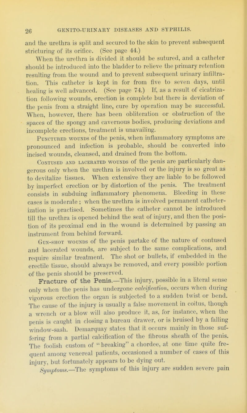 and the urethra is split and secured to the skin to prevent subsequent stricturing of its orifice. (See page 44.) When the urethra is divided it should be sutured, and a catheter should be introduced into the bladder to relieve the primary retention resulting from, the wound and to prevent subsequent urinary infiltra- tion. This catheter is kept in for from five to seven days, until healing is well advanced. (See page 74.) If, as a result of cicatriza- tion following wounds, erection is complete but there is deviation of the penis from a straight line, cure by operation may be successful. When, however, there has been obhteration or obstruction of the spaces of the spongy and cavernous bodies, producing deviations and incomplete erections, treatment is unavailing. Punctured wounds of the penis, when inflammatory symptoms are pronounced and infection is probable, should be converted into incised wounds, cleansed, and drained from the bottom. Contused and lacerated wounds of the penis are particularly dan- gerous only when the urethra is involved or the injury is so great as to devitalize tissues. When extensive they are hable to be followed by imperfect erection or by distortion of the penis. The treatment consists in subduing inflammatory phenomena. Bleeding in these cases is moderate ; when the urethra is involved permanent catheter- ization is practised. Sometimes the catheter cannot be introduced till the urethra is opened behind the seat of injury, and then the posi- tion of its proximal end in the wound is determined by passing an instrument from behind forward. Gun-shot wounds of the penis partake of the nature of contused and lacerated wounds, are subject to the same comphcations, and require similar treatment. The shot or bullets, if embedded in the erectile tissue, should always be removed, and every possible portion of the penis should be preserved. Fracture of the Penis.—This injury, possible in a literal sense only when the penis has undergone calcification, occurs when during vigorous erection the organ is subjected to a sudden twist or bend. The cause of the injury is usually a false movement in coitus, though a wrench or a blow will also produce it, as, for instance, when the penis is caught in closing a bureau drawer, or is bruised by a falling window-sash. Demarquay states that it occurs mainly in those suf- fering from a partial calcification of the fibrous sheath of the penis. The foolish custom of  breaking a chordee, at one time quite fre- quent among venereal patients, occasioned a number of cases of this injury, but fortunately appears to be dying out. Symptonis—The symptoms of this injury are sudden severe pain