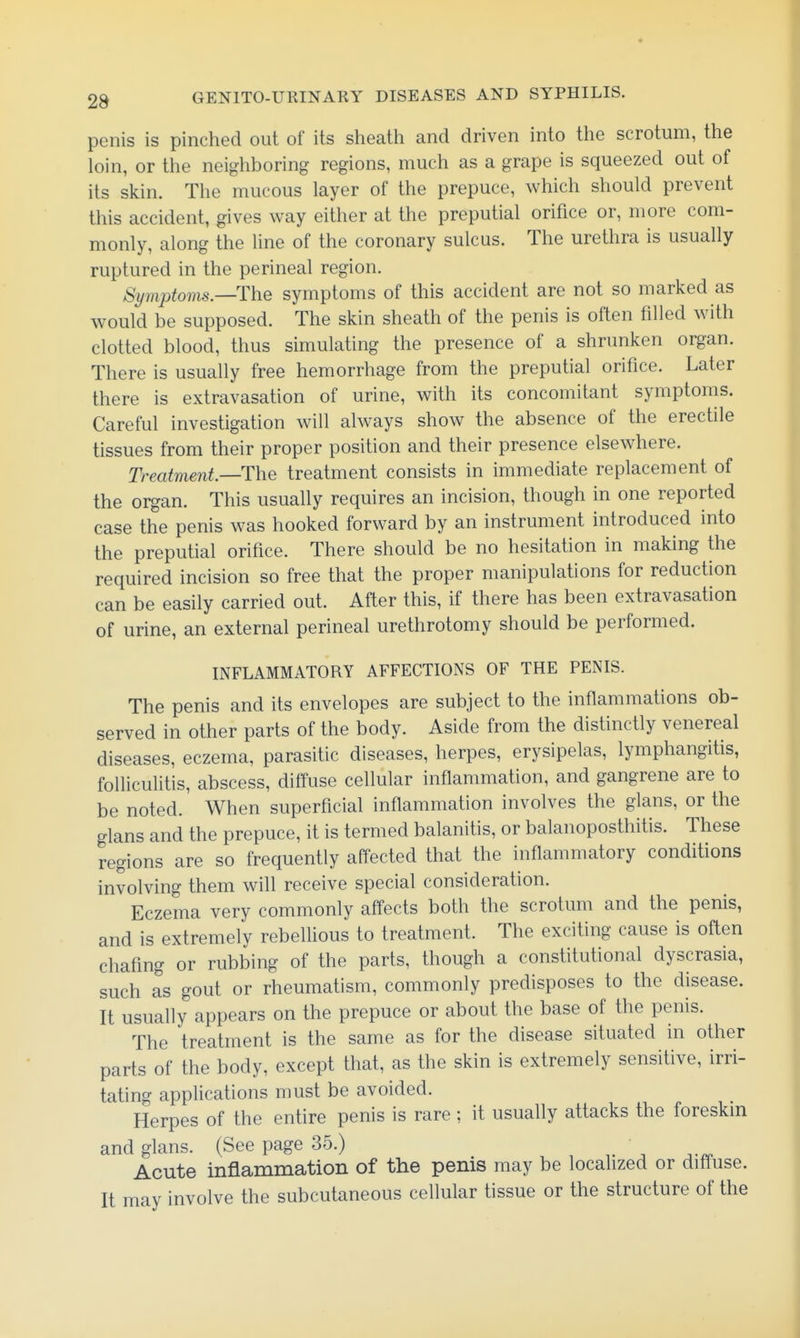 penis is pinched out of its sheath and driven into the scrotum, the loin, or the neighboring regions, much as a grape is squeezed out of its skin. The mucous layer of the prepuce, which should prevent this accident, gives way either at the preputial orifice or, more com- monly, along the line of the coronary sulcus. The urethra is usually ruptured in the perineal region. Symptoms.—The symptoms of this accident are not so marked as would be supposed. The skin sheath of the penis is often filled with clotted blood, thus simulating the presence of a shrunken organ. There is usually free hemorrhage from the preputial orifice. Later there is extravasation of urine, with its concomitant symptoms. Careful investigation will always show the absence of the erectile tissues from their proper position and their presence elsewhere. Treatment—The treatment consists in immediate replacement of the organ. This usually requires an incision, though in one reported case the penis was hooked forward by an instrument introduced into the preputial orifice. There should be no hesitation in making the required incision so free that the proper manipulations for reduction can be easily carried out. After this, if there has been extravasation of urine, an external perineal urethrotomy should be performed. INFLAMMATORY AFFECTIONS OF THE PENIS. The penis and its envelopes are subject to the inflammations ob- served in other parts of the body. Aside from the distinctly venereal diseases, eczema, parasitic diseases, herpes, erysipelas, lymphangitis, folliculitis, abscess, diffuse cellular inflammation, and gangrene are to be noted. When superficial inflammation involves the glans, or the glans and the prepuce, it is termed balanitis, or balanoposthitis. These regions are so frequently affected that the inflammatory conditions involving them will receive special consideration. Eczema very commonly affects both the scrotum and the penis, and is extremely rebelUous to treatment. The exciting cause is often chafing or rubbing of the parts, though a constitutional dyscrasia, such as gout or rheumatism, commonly predisposes to the disease. It usually appears on the prepuce or about the base of the penis. The treatment is the same as for the disease situated in other parts of the body, except that, as the skin is extremely sensitive, irri- tating appHcations must be avoided. Herpes of the entire penis is rare ; it usually attacks the foreskin and glans. (See page 35.) ■ Acute inflammation of the penis may be localized or diffuse. It may involve the subcutaneous cellular tissue or the structure of the