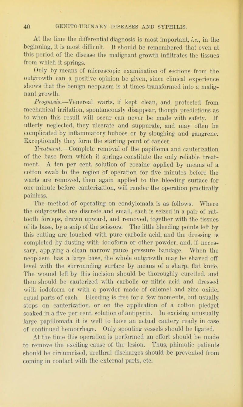 At the time the differential diagnosis is most important, i.e., in the beginning, it is most difficult. It should be remembered that even at this period of the disease the malignant growth infiltrates the tissues from which it springs. Only by means of microscopic examination of sections from the outgrowth can a positive opinion be given, since clinical experience shows that the benign neoplasm is at times transformed into a malig- nant growth. Prognosis.—Venereal warts, if kept clean, and protected from mechanical irritation, spontaneously disappear, though predictions as to when this result will occur can never be made with safety. If utterly neglected, they ulcerate and suppurate, and may often be complicated by inflammatory buboes or by sloughing and gangrene. Exceptionally they form the starting point of cancer. Treatment.—Complete removal of the papilloma and cauterization of the base from which it springs constitute the only reliable treat- ment. A ten per cent, solution of cocaine applied by means of a cotton swab to the region of operation for five minutes before the warts are removed, then again applied to the bleeding surface for one minute before cauterization, will render the operation practically painless. The method of operating on condylomata is as follows. Where the outgrowths are discrete and small, each is seized in a pair of rat- tooth forceps, drawn upward, and removed, together with the tissues of its base, by a snip of the scissors. The little bleeding points left by this cutting are touched with pure carbolic acid, and the dressing is completed by dusting with iodoform or other powder, and, if neces- sary, applying a clean narrow gauze pressure bandage. When the neoplasm has a large base, the whole outgrowth may be shaved off level with the surrounding surface by means of a sharp, flat knife. The wound left by this incision should be thoroughly curetted, and then should be cauterized with carbolic or nitric acid and dressed with iodoform or with a powder made of calomel and zinc oxide, equal parts of each. Bleeding is free for a few moments, but usually stops on cauterization, or on the application of a cotton pledget soaked in a five per cent, solution of antipyrin. In excising unusually large papillomata it is well to have an actual cautery ready in case of continued hemorrhage. Only spouting vessels should be ligated. At the time this operation is performed an effort should be made to remove the exciting cause of the lesion. Thus, phimotic patients should be circumcised, urethral discharges should be prevented from coming in contact with the external parts, etc.