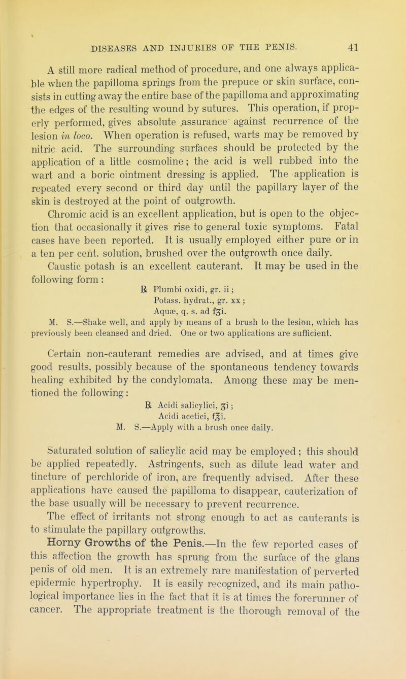 A still more radical method of procedure, and one always applica- ble when the papilloma springs from the prepuce or skin surface, con- sists in cutting away the entire base of the papilloma and approximating the edges of the resulting wound by sutures. This operation, if prop- erly performed, gives absolute assurance against recurrence of the lesion in loco. When operation is refused, warts may be removed by nitric acid. The surrounding surfaces should be protected by the application of a little cosmoline; the acid is well rubbed into the wart and a boric ointment dressing is applied. The application is repeated every second or third day until the papillary layer of the skin is destroyed at the point of outgrowth. Chromic acid is an excellent application, but is open to the objec- tion that occasionally it gives rise to general toxic symptoms. Fatal cases have been reported. It is usually employed either pure or in a ten per cent, solution, brushed over the outgrowth once daily. Caustic potash is an excellent cauterant. It may be used in the following form: R Plumbi oxidi, gr. ii; Potass, hydrat., gr. xx ; Aquae, q. s. ad f^i. M. S.—Shake well, and apply by means of a brush to the lesion, which has previously been cleansed and dried. One or two applications are sufficient. Certain non-cauterant remedies are advised, and at times give good results, possibly because of the spontaneous tendency towards healing exhibited by the condylomata. Among these may be men- tioned the following: R Acidi salicylici, ^i; Acidi acetici, f^i. M. S.—Apply with a brush once daily. Saturated solution of salicylic acid may be employed; this should be applied repeatedly. Astringents, such as dilute lead water and tincture of perchloride of iron, are frequently advised. After these applications have caused the papilloma to disappear, cauterization of the base usually will be necessary to prevent recurrence. The effect of irritants not strong enough to act as cauterants is to stimulate the papillary outgrowths. Horny Growths of the Penis.—In the few reported cases of this affection the growth has sprung from the surface of the glans penis of old men. It is an extremely rare manifestation of perverted epidermic hypertrophy. It is easily recognized, and its main patho- logical importance lies in the fact that it is at times the forerunner of cancer. The appropriate treatment is the thorough removal of the