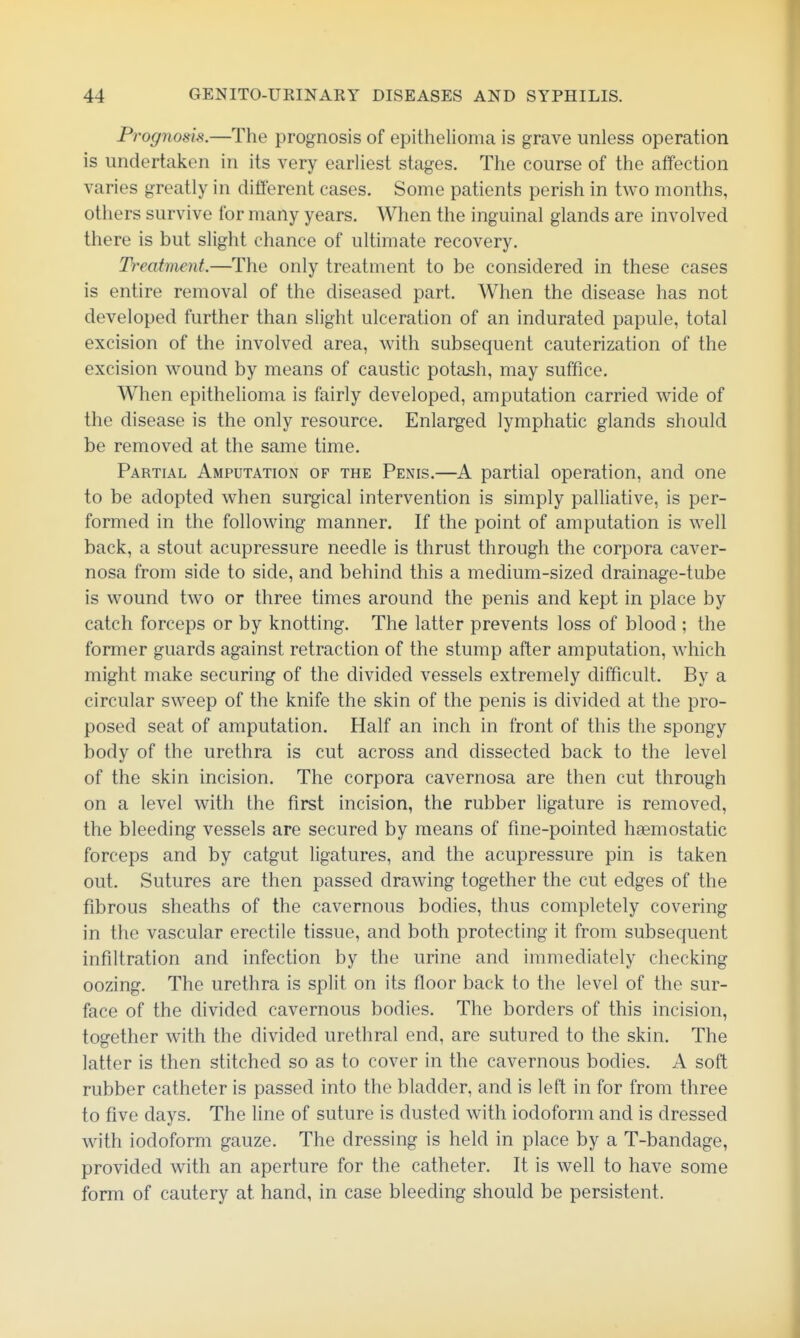 Prognosis.—The prognosis of epithelioma is grave unless operation is undertaken in its very earliest stages. The course of the affection varies greatly in different cases. Some patients perish in two months, others survive for many years. When the inguinal glands are involved there is but slight chance of ultimate recovery. Treatment.—The only treatment to be considered in these cases is entire removal of the diseased part. When the disease has not developed further than slight ulceration of an indurated papule, total excision of the involved area, with subsequent cauterization of the excision wound by means of caustic potash, may suffice. When epithelioma is fairly developed, amputation carried wide of the disease is the only resource. Enlarged lymphatic glands should be removed at the same time. Partial Amputation of the Penis.—A partial operation, and one to be adopted when surgical intervention is simply palliative, is per- formed in the following manner. If the point of amputation is well back, a stout acupressure needle is thrust through the corpora caver- nosa from side to side, and behind this a medium-sized drainage-tube is wound two or three times around the penis and kept in place by catch forceps or by knotting. The latter prevents loss of blood ; the former guards against retraction of the stump after amputation, which might make securing of the divided vessels extremely difficult. By a circular sweep of the knife the skin of the penis is divided at the pro- posed seat of amputation. Half an inch in front of this the spongy body of the urethra is cut across and dissected back to the level of the skin incision. The corpora cavernosa are then cut through on a level with the first incision, the rubber ligature is removed, the bleeding vessels are secured by means of fme-pointed haemostatic forceps and by catgut ligatures, and the acupressure pin is taken out. Sutures are then passed drawing together the cut edges of the fibrous sheaths of the cavernous bodies, thus completely covering in the vascular erectile tissue, and both protecting it from subsequent infiltration and infection by the urine and immediately checking oozing. The urethra is split on its floor back to the level of the sur- face of the divided cavernous bodies. The borders of this incision, together with the divided urethral end, are sutured to the skin. The latter is then stitched so as to cover in the cavernous bodies. A soft rubber catheter is passed into the bladder, and is left in for from three to five days. The line of suture is dusted with iodoform and is dressed with iodoform gauze. The dressing is held in place by a T-bandage, provided with an aperture for the catheter. It is well to have some form of cautery at hand, in case bleeding should be persistent.