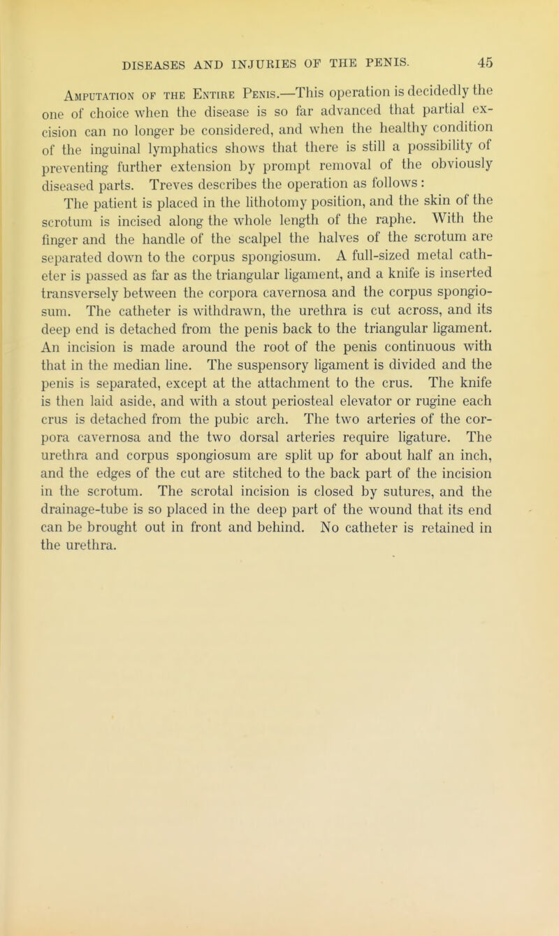Amputation of the Entire Penis—This operation is decidedly the one of choice when the disease is so far advanced that partial ex- cision can no longer be considered, and when the healthy condition of the inguinal lymphatics shows that there is still a possibility of preventing further extension by prompt removal of the obviously diseased parts. Treves describes the operation as follows: The patient is placed in the lithotomy position, and the skin of the scrotum is incised along the whole length of the raphe. With the finger and the handle of the scalpel the halves of the scrotum are separated down to the corpus spongiosum. A full-sized metal cath- eter is passed as far as the triangular ligament, and a knife is inserted transversely between the corpora cavernosa and the corpus spongio- sum. The catheter is withdrawn, the urethra is cut across, and its deep end is detached from the penis back to the triangular ligament. An incision is made around the root of the penis continuous with that in the median line. The suspensory ligament is divided and the penis is separated, except at the attachment to the crus. The knife is then laid aside, and with a stout periosteal elevator or rugine each crus is detached from the pubic arch. The two arteries of the cor- pora cavernosa and the two dorsal arteries require ligature. The urethra and corpus spongiosum are split up for about half an inch, and the edges of the cut are stitched to the back part of the incision in the scrotum. The scrotal incision is closed by sutures, and the drainage-tube is so placed in the deep part of the wound that its end can be brought out in front and behind. No catheter is retained in the urethra.