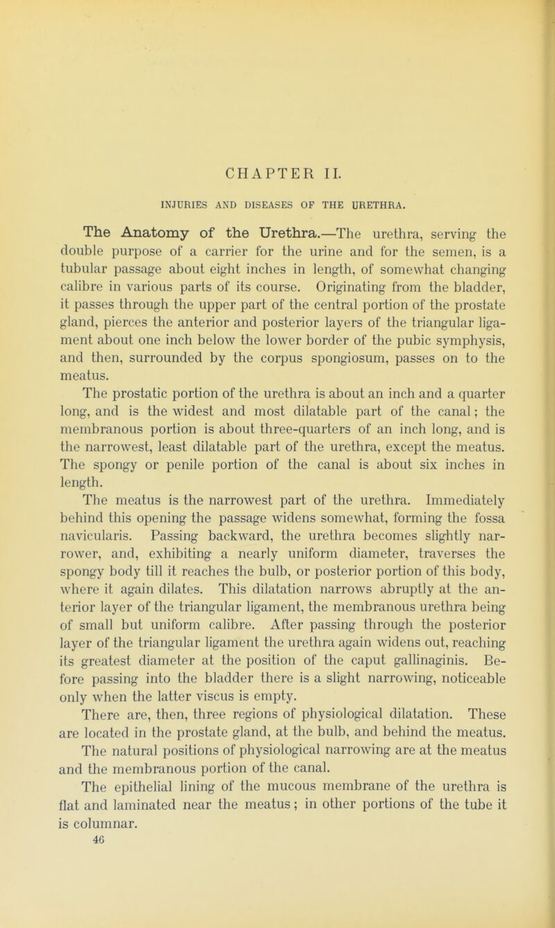 CHAPTER II. INJURIES AND DISEASES OF THE URETHRA. The Anatomy of the Urethra.—The urethra, serving the double purpose of a carrier for the urine and for the semen, is a tubular passage about eight inches in length, of somewhat changing calibre in various parts of its course. Originating from the bladder, it passes through the upper part of the central portion of the prostate gland, pierces the anterior and posterior layers of the triangular liga- ment about one inch below the lower border of the pubic symphysis, and then, surrounded by the corpus spongiosum, passes on to the meatus. The prostatic portion of the urethra is about an inch and a quarter long, and is the widest and most dilatable part of the canal; the membranous portion is about three-quarters of an inch long, and is the narrowest, least dilatable part of the urethra, except the meatus. The spongy or penile portion of the canal is about six inches in length. The meatus is the narrowest part of the urethra. Immediately behind this opening the passage widens somewhat, forming the fossa navicularis. Passing backward, the urethra becomes slightly nar- rower, and, exhibiting a nearly uniform diameter, traverses the spongy body till it reaches the bulb, or posterior portion of this body, where it again dilates. This dilatation narrows abruptly at the an- terior layer of the triangular ligament, the membranous urethra being of small but uniform calibre. After passing through the posterior layer of the triangular ligament the urethra again widens out, reaching its greatest diameter at the position of the caput gallinaginis. Be- fore passing into the bladder there is a slight narrowing, noticeable only when the latter viscus is empty. There are, then, three regions of physiological dilatation. These are located in the prostate gland, at the bulb, and behind the meatus. The natural positions of physiological narrowing are at the meatus and the membranous portion of the canal. The epithelial lining of the mucous membrane of the urethra is flat and laminated near the meatus; in other portions of the tube it is columnar.