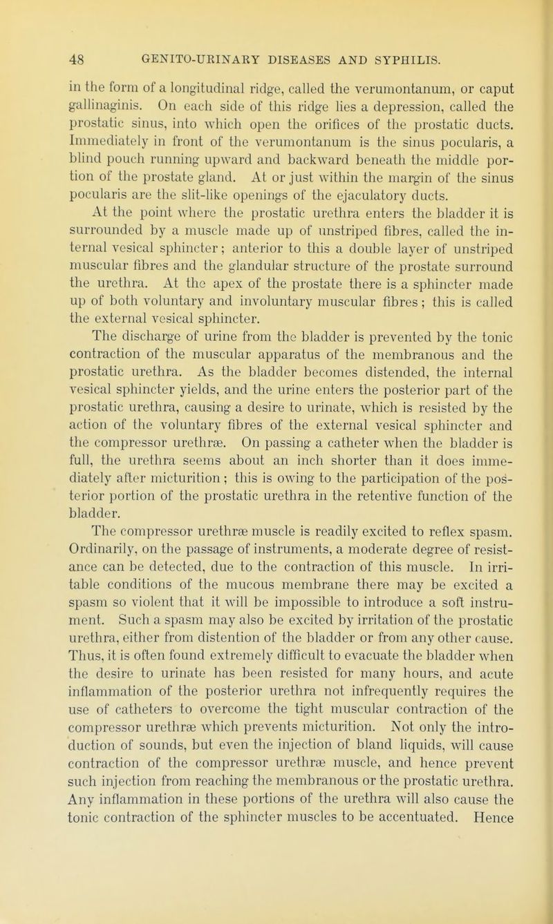 in the form of a longitudinal ridge, called the verumontanum, or caput gallinaginis. On each side of this ridge lies a depression, called the prostatic sinus, into which open the orifices of the prostatic ducts. Immediately in front of the verumontanum is the sinus pocularis, a blind pouch running upward and backward beneath the middle por- tion of the prostate gland. At or just within the margin of the sinus pocularis are the slit-like openings of the ejaculatory ducts. At the point where the prostatic urethra enters the bladder it is surrounded by a muscle made up of unstriped fibres, called the in- ternal vesical sphincter; anterior to this a double layer of unstriped muscular fibres and the glandular structure of the prostate surround the urethra. At the apex of the prostate there is a sphincter made up of both voluntary and involuntary muscular fibres; this is called the external vesical sphincter. The discharge of urine from the bladder is prevented by the tonic contraction of the muscular apparatus of the membranous and the prostatic urethra. As the bladder becomes distended, the internal vesical sphincter yields, and the urine enters the posterior part of the prostatic urethra, causing a desire to urinate, which is resisted by the action of the voluntary fibres of the external vesical sphincter and the compressor urethrae. On passing a catheter when the bladder is full, the urethra seems about an inch shorter than it does imme- diately after micturition ; this is owing to the participation of the pos- terior portion of the prostatic urethra in the retentive function of the bladder. The compressor urethrae muscle is readily excited to reflex spasm. Ordinarily, on the passage of instruments, a moderate degree of resist- ance can be detected, due to the contraction of this muscle. In irri- table conditions of the mucous membrane there may be excited a spasm so violent that it will be impossible to introduce a soft instru- ment. Such a spasm may also be excited by irritation of the prostatic urethra, either from distention of the bladder or from any other cause. Thus, it is often found extremely difficult to evacuate the bladder when the desire to urinate has been resisted for many hours, and acute inflammation of the posterior urethra not infrequently requires the use of catheters to overcome the tight muscular contraction of the compressor urethrae which prevents micturition. Not only the intro- duction of sounds, but even the injection of bland liquids, will cause contraction of the compressor urethrae muscle, and hence prevent such injection from reaching the membranous or the prostatic urethra. Any inflammation in these portions of the urethra will also cause the tonic contraction of the sphincter muscles to be accentuated. Hence