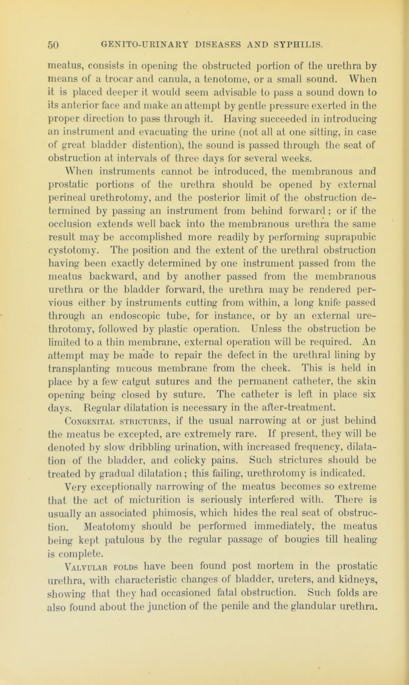 meatus, consists in opening the obstructed portion of the urethra by means of a trocar and canula, a tenotome, or a smah sound. When it is placed deeper it would seem advisable to pass a sound down to its anterior face and make an attempt by gentle pressure exerted in the proper direction to pass through it. Having succeeded in introducing an instrument and evacuating the urine (not all at one sitting, in case of great bladder distention), the sound is passed through the seat of obstruction at intervals of three days for several weeks. When instruments cannot be introduced, the membranous and prostatic portions of the urethra should be opened by external perineal urethrotomy, and the posterior limit of the obstruction de- termined by passing an instrument from behind forward; or if the occlusion extends well back into the membranous urethra the same result may be accomplished more readily by performing suprapubic cystotomy. The position and the extent of the urethral obstruction having been exactly determined by one instrument passed from the meatus backward, and by another passed from the membranous urethra or the bladder forward, the urethra may be rendered per- vious either by instruments cutting from within, a long knife passed through an endoscopic tube, for instance, or by an external ure- throtomy, followed by plastic operation. Unless the obstruction be hmited to a thin membrane, external operation will be required. An attempt may be made to repair the defect in the urethral lining by transplanting mucous membrane from the cheek. This is held in place by a few catgut sutures and the permanent catheter, the skin opening being closed by suture. The catheter is left in place six days. Regular dilatation is necessary in the after-treatment. Congenital strictures, if the usual narrowing at or just behind the meatus be excepted, are extremely rare. If present, they will be denoted by slow dribbling urination, with increased frequency, dilata- tion of the bladder, and colicky pains. Such strictures should be treated by gradual dilatation; this failing, urethrotomy is indicated. Very exceptionally narrowing of the meatus becomes so extreme that the act of micturition is seriously interfered with. There is usually an associated phimosis, which hides the real seat of obstruc- tion. Meatotomy should be performed immediately, the meatus being kept patulous by the regular passage of bougies till healing is complete. Valvular folds have been found post mortem in the prostatic urethra, with characteristic changes of bladder, ureters, and kidneys, showing that they had occasioned fatal obstruction. Such folds are also found about the junction of the penile and the glandular urethra.