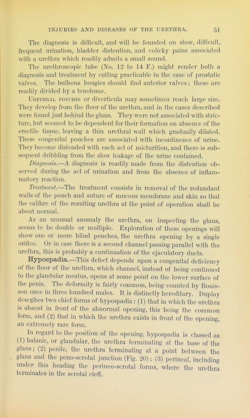 The diagnosis is difficult, and will be founded on slow, difficult, frequent urination, bladder distention, and colicky pains associated witti a urethra which readily admits a small sound. The urethroscopic tube (No. 12 to 14 F.) might render both a diagnosis and treatment by cutting practicable in the case of prostatic valves. The bulbous bougies should find anterior valves ; these are readily divided by a tenotome. Urethral pouches or diverticula may sometimes reach large size. They develop from the floor of the urethra, and in the cases described were found just behind the glans. They were not associated with stric- ture, but seemed to be dependent for their formation on absence of the erectile tissue, leaving a thin urethral wall which gradually dilated. These congenital pouches are associated with incontinence of urine. They become distended with each act of micturition, and there is sub- sequent dribbling from the slow leakage of the urine contained. Diagnosis.—A diagnosis is readily made from the distention ob- served during the act of urination and from the absence of inflam- matory reaction. Treatment.—The treatment consists in removal of the redundant walls of the pouch and suture of mucous membrane and skin so that the calibre of the resulting urethra at the point of operation shall be about normal. As an unusual anomaly the urethra, on inspecting the glans, seems to be double or multiple. Exploration of these openings will show one or more blind pouches, the urethra opening by a single orifice. Or in case there is a second channel passing parallel with the urethra, this is probably a continuation of the ejaculatory ducts. Hypospadia.—This defect depends upon a congenital deficiency of the floor of the urethra, which channel, instead of being continued to the glandular meatus, opens at some point on the lower surface of the penis. The deformity is fairly common, being counted by Bouis- son once in three hundred males. It is distinctly hereditary. Duplay describes two chief forms of hypospadia : (1) that in which the urethra is absent in front of the abnormal opening, this being the common form, and (2) that in which the urethra exists in front of the opening, an extremely rare form. In regard to the position of the opening, hypospadia is classed as (1) balanic, or glandular, the urethra terminating at the base of the glans; (2) penile, the urethra terminating at a point between the glans and the peno-scrotal junction (Fig. 20); (3) perineal, including under this heading the perineo-scrotal forms, where the urethra terminates in the scrotal cleft.