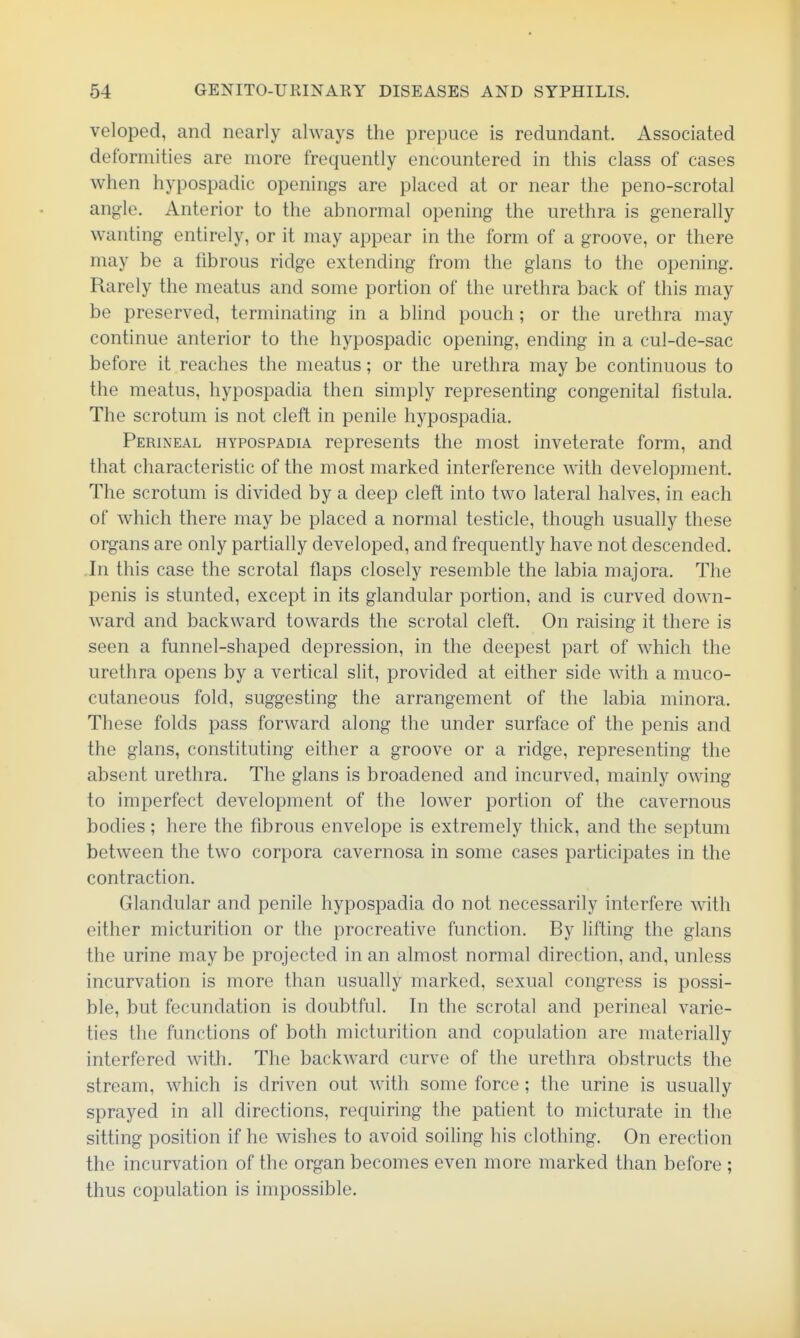 veloped, and nearly always the prepuce is redundant. Associated deformities are more frequently encountered in this class of cases when hypospadic openings are placed at or near the peno-scrotal angle. Anterior to the abnormal opening the urethra is generally wanting entirely, or it may appear in the form of a groove, or there may be a fibrous ridge extending from the glans to the opening. Rarely the meatus and some portion of the urethra back of this may be preserved, terminating in a blind pouch; or the urethra may continue anterior to the hypospadic opening, ending in a cul-de-sac before it reaches the meatus; or the urethra maybe continuous to the meatus, hypospadia then simply representing congenital fistula. The scrotum is not cleft in penile hypospadia. Perineal hypospadia represents the most inveterate form, and that characteristic of the most marked interference with development. The scrotum is divided by a deep cleft into two lateral halves, in each of which there may be placed a normal testicle, though usually these organs are only partially developed, and frequently have not descended. .In this case the scrotal flaps closely resemble the labia majora. The penis is stunted, except in its glandular portion, and is curved down- ward and backward towards the scrotal cleft. On raising it there is seen a funnel-shaped depression, in the deepest part of which the urethra opens by a vertical slit, provided at either side with a muco- cutaneous fold, suggesting the arrangement of the labia minora. These folds pass forward along the under surface of the penis and the glans, constituting either a groove or a ridge, representing the absent urethra. The glans is broadened and incurved, mainly owing to imperfect development of the lower portion of the cavernous bodies; here the fibrous envelope is extremely thick, and the septum between the two corpora cavernosa in some cases participates in the contraction. Glandular and penile hypospadia do not necessarily interfere with either micturition or the procreative function. By lifting the glans the urine may be projected in an almost normal direction, and, unless incurvation is more than usually marked, sexual congress is possi- ble, but fecundation is doubtful. In the scrotal and perineal varie- ties the functions of both micturition and copulation are materially interfered with. The backward curve of the urethra obstructs the stream, which is driven out with some force; the urine is usually sprayed in all directions, requiring the patient to micturate in the sitting position if he wishes to avoid soiling his clothing. On erection the incurvation of the organ becomes even more marked than before ; thus copulation is impossible.