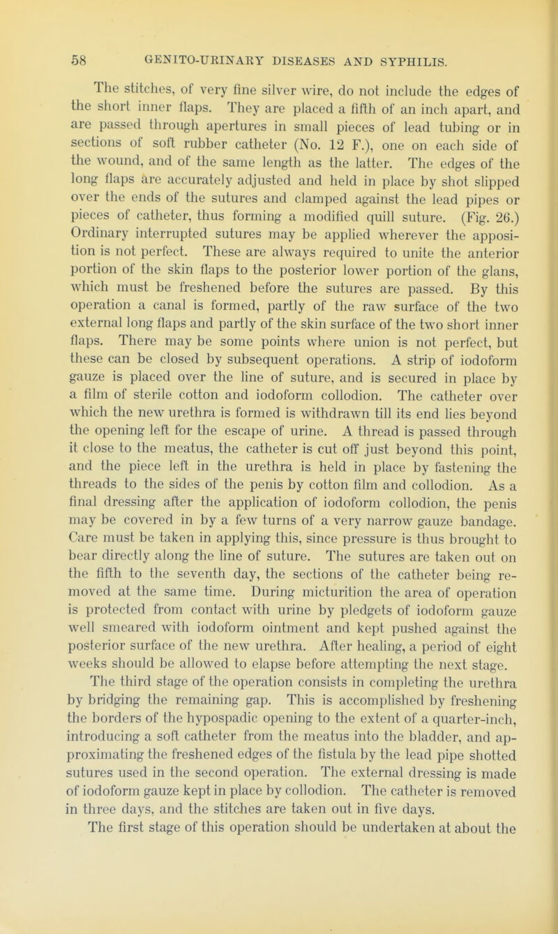 The stitches, of very fine silver wire, do not include the edges of the short inner flaps. They are placed a fifth of an inch apart, and are passed through apertures in small pieces of lead tubing or in sections of soft rubber catheter (No. 12 F.), one on each side of the wound, and of the same length as the latter. The edges of the long flaps are accurately adjusted and held in place by shot slipped over the ends of the sutures and clamped against the lead pipes or pieces of catheter, thus forming a modified quill suture. (Fig. 26.) Ordinary interrupted sutures may be applied wherever the apposi- tion is not perfect. These are always required to unite the anterior portion of the skin flaps to the posterior lower portion of the glans, which must be freshened before the sutures are passed. By this operation a canal is formed, partly of the raw surface of the two external long flaps and partly of the skin surface of the two short inner flaps. There may be some points where union is not perfect, but these can be closed by subsequent operations. A strip of iodoform gauze is placed over the line of suture, and is secured in place by a film of sterile cotton and iodoform collodion. The catheter over which the new urethra is formed is withdrawn till its end lies beyond the opening left for the escape of urine. A thread is passed through it close to the meatus, the catheter is cut off just beyond this point, and the piece left in the urethra is held in place by fastening the threads to the sides of the penis by cotton film and collodion. As a final dressing after the application of iodoform collodion, the penis may be covered in by a few turns of a very narrow gauze bandage. Care must be taken in applying this, since pressure is thus brought to bear directly along the line of suture. The sutures are taken out on the fifth to the seventh day, the sections of the catheter being re- moved at the same time. During micturition the area of operation is protected from contact with urine by pledgets of iodoform gauze well smeared with iodoform ointment and kept pushed against the posterior surface of the new urethra. After healing, a period of eight weeks should be allowed to elapse before attempting the next stage. The third stage of the operation consists in completing the urethra by bridging the remaining gap. This is accomplished by freshening the borders of the hypospadic opening to the extent of a quarter-inch, introducing a soft catheter from the meatus into the bladder, and ap- proximating the freshened edges of the fistula by the lead pipe shotted sutures used in the second operation. The external dressing is made of iodoform gauze kept in place by collodion. The catheter is removed in three days, and the stitches are taken out in five days. The first stage of this operation should be undertaken at about the