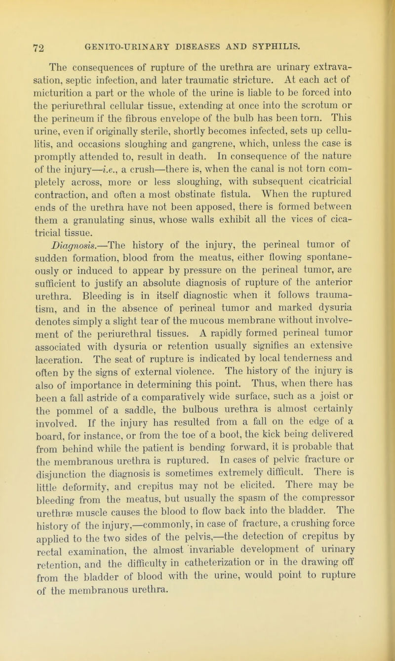 The consequences of rupture of the urethra are urinary extrava- sation, septic infection, and later traumatic stricture. At each act of micturition a part or the whole of the urine is liable to be forced into the periurethral cellular tissue, extending at once into the scrotum or the perineum if the fibrous envelope of the bulb has been torn. This urine, even if originally sterile, shortly becomes infected, sets up cellu- litis, and occasions sloughing and gangrene, which, unless the case is promptly attended to, result in death. In consequence of the nature of the injury—i.e., a crush—there is, when the canal is not torn com- pletely across, more or less sloughing, with subsequent cicatricial contraction, and often a most obstinate fistula. When the ruptured ends of the urethra have not been apposed, there is formed between them a granulating sinus, whose walls exhibit all the vices of cica- tricial tissue. Diagnosis.—The history of the injury, the perineal tumor of sudden formation, blood from the meatus, either flowing spontane- ously or induced to appear by pressure on the perineal tumor, are sufficient to justify an absolute diagnosis of rupture of the anterior urethra. Bleeding is in itself diagnostic when it follows trauma- tism, and in the absence of perineal tumor and marked dysuria denotes simply a slight tear of the mucous membrane without involve- ment of the periurethral tissues. A rapidly formed perineal tumor associated with dysuria or retention usually signifies an extensive laceration. The seat of rupture is indicated by local tenderness and often by the signs of external violence. The history of the injury is also of importance in determining this point. Thus, when there has been a fall astride of a comparatively wide surface, such as a joist or the pommel of a saddle, the bulbous urethra is almost certainly involved. If the injury has resulted from a fall on the edge of a board, for instance, or from the toe of a boot, the kick being delivered from behind while the patient is bending forward, it is probable that the membranous urethra is ruptured. In cases of pelvic fracture or disjunction the diagnosis is sometimes extremely difficult. There is little deformity, and crepitus may not be elicited. There may be bleeding from the meatus, but usually the spasm of the compressor urethrse muscle causes the blood to flow back into the bladder. The history of the injury,—commonly, in case of fracture, a crushing force applied to the two sides of the pelvis,—the detection of crepitus by rectal examination, the almost invariable development of urinary retention, and the difficulty in catheterization or in the drawing off from the bladder of blood with the urine, would point to rupture of the membranous urethra.