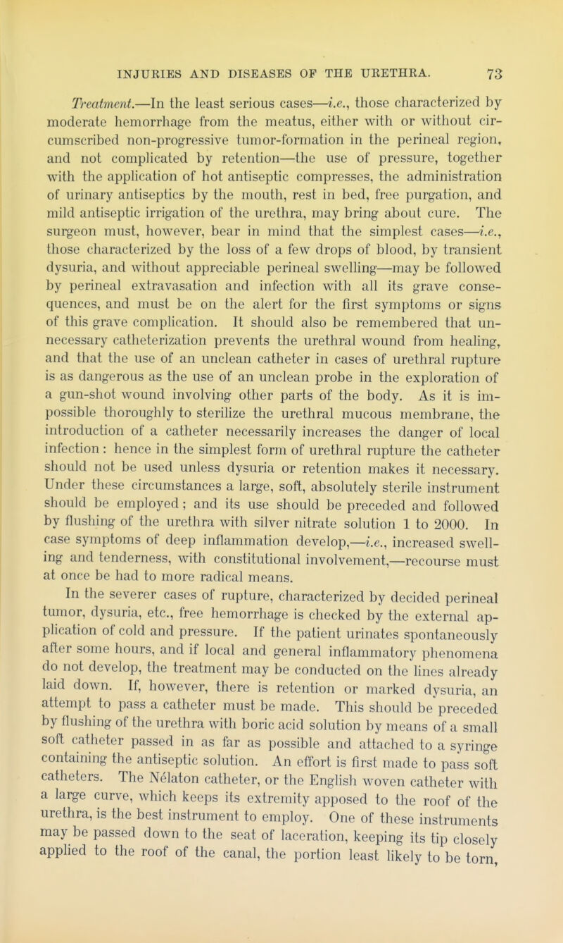 Treatment.—In the least serious cases—i.e., those characterized by moderate hemorrhage from the meatus, either with or without cir- cumscribed non-progressive tumor-formation in the perineal region, and not complicated by retention—the use of pressure, together with the application of hot antiseptic compresses, the administration of urinary antiseptics by the mouth, rest in bed, free purgation, and mild antiseptic irrigation of the urethra, may bring about cure. The surgeon must, however, bear in mind that the simplest cases—i.e., those characterized by the loss of a few drops of blood, by transient dysuria, and without appreciable perineal swelling—may be followed by perineal extravasation and infection with all its grave conse- quences, and must be on the alert for the first symptoms or signs of this grave complication. It should also be remembered that un- necessary catheterization prevents the urethral wound from healing, and that the use of an unclean catheter in cases of urethral rupture is as dangerous as the use of an unclean probe in the exploration of a gun-shot wound involving other parts of the body. As it is im- possible thoroughly to sterilize the urethral mucous membrane, the introduction of a catheter necessarily increases the danger of local infection : hence in the simplest form of urethral rupture the catheter should not be used unless dysuria or retention makes it necessary. Under these circumstances a large, soft, absolutely sterile instrument should be employed; and its use should be preceded and followed by flushing of the urethra with silver nitrate solution 1 to 2000. In case symptoms of deep inflammation develop,—i.e., increased swell- ing and tenderness, with constitutional involvement,—recourse must at once be had to more radical means. In the severer cases of rupture, characterized by decided perineal tumor, dysuria, etc., free hemorrhage is checked by the external ap- plication of cold and pressure. If the patient urinates spontaneously after some hours, and if local and general inflammatory phenomena do not develop, the treatment may be conducted on the lines already laid down. If, however, there is retention or marked dysuria, an attempt to pass a catheter must be made. This should be preceded by flushing of the urethra with boric acid solution by means of a small soft catheter passed in as far as possible and attached to a syringe containing the antiseptic solution. An effort is first made to pass soft catheters. The Nelaton catheter, or the English woven catheter with a large curve, which keeps its extremity apposed to the roof of the urethra, is the best instrument to employ. One of these instruments may be passed down to the seat of laceration, keeping its tip closely applied to the roof of the canal, the portion least likely to be torn