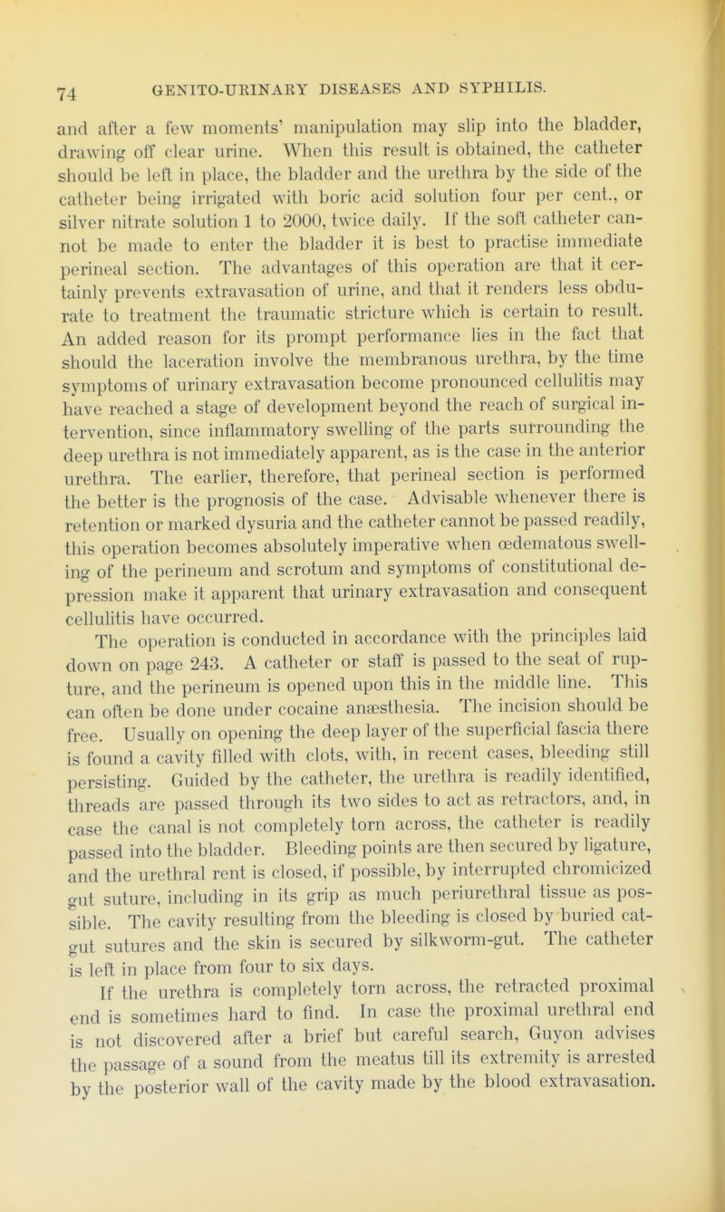 and after a few moments' manipulation may slip into the bladder, drawing off clear urine. When this result is obtained, the catheter should be left in place, the bladder and the urethra by the side of the catheter being irrigated with boric acid solution four per cent., or silver nitrate solution 1 to 2000, twice daily. If the soft catheter can- not be made to enter the bladder it is best to practise immediate perineal section. The advantages of this operation are that it cer- tainly prevents extravasation of urine, and that it renders less obdu- rate to treatment the traumatic stricture which is certain to result. An added reason for its prompt performance lies in the fact that should the laceration involve the membranous urethra, by the time symptoms of urinary extravasation become pronounced cellulitis may have reached a stage of development beyond the reach of surgical in- tervention, since inflammatory swelling of the parts surrounding the deep urethra is not immediately apparent, as is the case in the anterior urethra. The eariier, therefore, that perineal section is performed the better is the prognosis of the case. Advisable whenever there is retention or marked dysuria and the catheter cannot be passed readily, this operation becomes absolutely imperative when (Edematous swell- ing of the perineum and scrotum and symptoms of constitutional de- pression make it apparent that urinary extravasation and consequent cellulitis have occurred. The operation is conducted in accordance with the principles laid down on page 243. A catheter or staff is passed to the seat of rup- ture, and the perineum is opened upon this in the middle line. This can often be done under cocaine anaesthesia. The incision should be free. Usually on opening the deep layer of the superficial fascia there is found a cavity filled with clots, with, in recent cases, bleeding stiU persisting. Guided by the catheter, the urethra is readily identified, threads are passed through its two sides to act as retractors, and, in case the canal is not completely torn across, the catheter is readily passed into the bladder. Bleeding points are then secured by ligature, and the urethral rent is closed, if possible, by interrupted chromicized gut suture, including in its grip as much periurethral tissue as pos- sible. The cavity resulting from the bleeding is closed by buried cat- gut sutures and the skin is secured by silkworm-gut. The catheter is left in place from four to six days. If the urethra is completely torn across, the retracted proximal end is sometimes hard to find. In case the proximal urethral end is not discovered after a brief but careful search, Guyon advises the passage of a sound from the meatus till its extremity is arrested by the posterior wall of the cavity made by the blood extravasation.