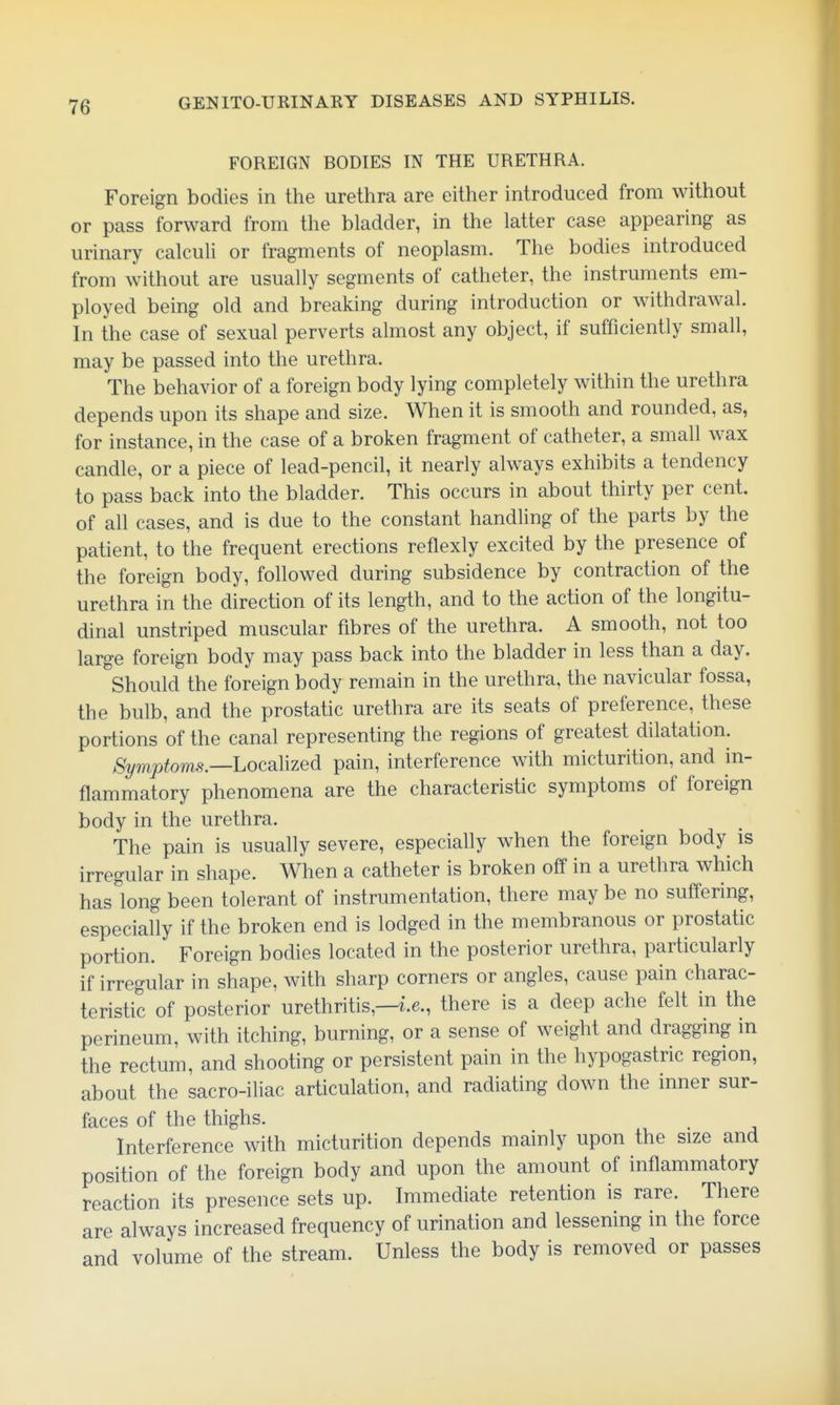 FOREIGN BODIES IN THE URETHRA. Foreign bodies in the urethra are either introduced from without or pass forward from the bladder, in the latter case appearing as urinary calculi or fragments of neoplasm. The bodies introduced from without are usually segments of catheter, the instruments em- ployed being old and breaking during introduction or withdrawal. In the case of sexual perverts almost any object, if sufficiently small, may be passed into the urethra. The behavior of a foreign body lying completely within the urethra depends upon its shape and size. When it is smooth and rounded, as, for instance, in the case of a broken fragment of catheter, a small wax candle, or a piece of lead-pencil, it nearly always exhibits a tendency to pass back into the bladder. This occurs in about thirty per cent, of all cases, and is due to the constant handling of the parts by the patient, to the frequent erections reflexly excited by the presence of the foreign body, followed during subsidence by contraction of the urethra in the direction of its length, and to the action of the longitu- dinal unstriped muscular fibres of the urethra. A smooth, not too large foreign body may pass back into the bladder in less than a day. Should the foreign body remain in the urethra, the navicular fossa, the bulb, and the prostatic urethra are its seats of preference, these portions of the canal representing the regions of greatest dilatation. >§2/mj9tom.9.—Localized pain, interference with micturition, and in- flammatory phenomena are the characteristic symptoms of foreign body in the urethra. The pain is usually severe, especially when the foreign body is irregular in shape. When a catheter is broken off in a urethra which has long been tolerant of instrumentation, there may be no suffering, especially if the broken end is lodged in the membranous or prostatic portion. Foreign bodies located in the posterior urethra, particularly if irregular in shape, with sharp corners or angles, cause pain charac- teristic of posterior urethritis,—i.e., there is a deep ache felt in the perineum, with itching, burning, or a sense of weight and dragging in the rectum, and shooting or persistent pain in the hypogastric region, about the sacro-iliac articulation, and radiating down the inner sur- faces of the thighs. Interference with micturition depends mainly upon the size and position of the foreign body and upon the amount of inflammatory reaction its presence sets up. Immediate retention is rare. There are always increased frequency of urination and lessening in the force and volume of the stream. Unless the body is removed or passes