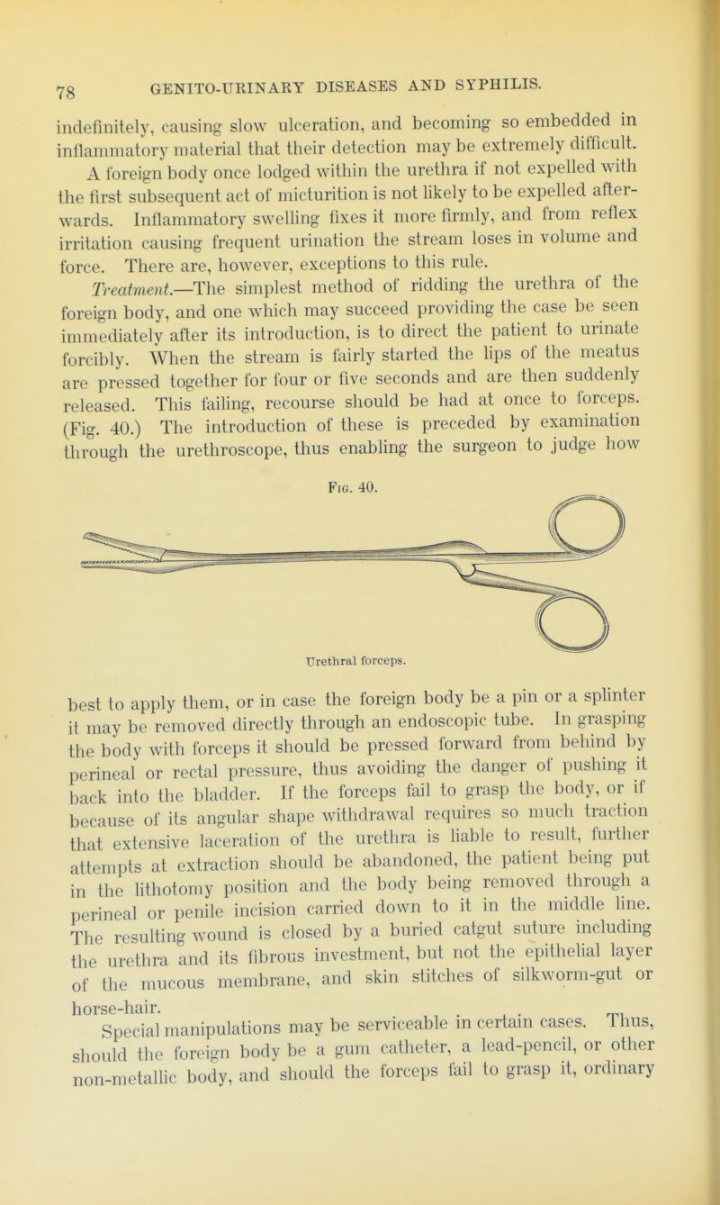 indefinitely, causing slow ulceration, and becoming so embedded in inflammatory material that their detection may be extremely difficult. A foreign body once lodged within the urethra if not expelled with the first subsequent act of micturition is not likely to be expelled after- wards. Inflammatory swelling fixes it more firmly, and from reflex irritation causing frequent urination the stream loses in volume and force. There are, however, exceptions to this rule. Treatment—The simplest method of ridding the urethra of the foreign body, and one which may succeed providing the case be seen immediately after its introduction, is to direct the patient to urinate forcibly. When the stream is fairly started the lips of the meatus are pressed together for four or five seconds and are then suddenly released. This failing, recourse should be had at once to forceps. (Fig. 40.) The introduction of these is preceded by examination through the urethroscope, thus enabling the surgeon to judge how Fig. 40. Urethral forceps. best to apply them, or in case the foreign body be a pin or a splinter it may be removed directly through an endoscopic tube. In grasping the body with forceps it should be pressed forward from behind by perineal or rectal pressure, thus avoiding the danger of pushing it back into the bladder. If the forceps fail to grasp the body, or if because of its angular shape withdrawal requires so much traction that extensive laceration of the urethra is liable to result, further attempts at extraction should be abandoned, the patient being put in the lithotomy position and the body being removed through a perineal or penile incision carried down to it in the middle line. The resulting wound is closed by a buried catgut suture including the urethra and its fibrous investment, but not the epithehal layer of the mucous membrane, and skin stitches of silkworm-gut or horse-hair. . ,, . . • mi Special manipulations may be serviceable m certain cases. Thus, should the foreign body be a gum catheter, a lead-pencil, or other non-metallic body, and should the forceps fail to grasp it, ordinary