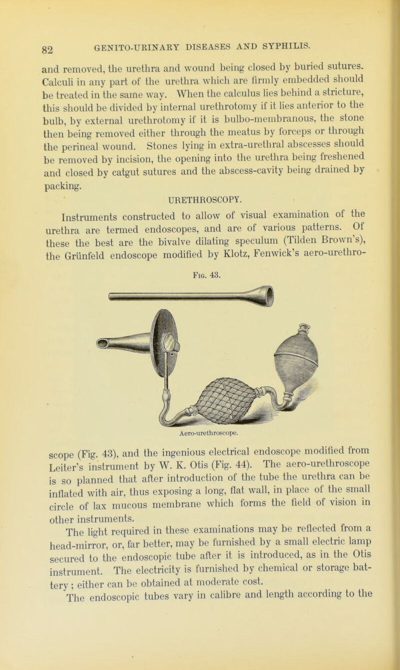 and removed, the urethra and wound being closed by buried sutures. Calculi in any part of the urethra which are firmly embedded should be treated in the same way. When the calculus lies behind a stricture, this should be divided by internal urethrotomy if it lies anterior to the bulb, by external urethrotomy if it is bulbo-membranous, the stone then being removed either through the meatus by forceps or through the perineal wound. Stones lying in extra-urethral abscesses should be removed by incision, the opening into the urethra being freshened and closed by catgut sutures and the abscess-cavity being drained by packing. URETHROSCOPY. Instruments constructed to allow of visual examination of the urethra are termed endoscopes, and are of various patterns. Of these the best are the bivalve dilating speculum (Tilden Brown's), the Grunfeld endoscope modified by Klotz, Fenwick's aero-urethro- FiG. 43. Aero-urethroscope. scope (Fig. 43), and the ingenious electrical endoscope modified from Leiter's instrument by W. K. Otis (Fig. 44). The aero-urethroscope is so planned that after introduction of the tube the urethra can be inflated with air, thus exposing a long, flat wall, in place of the small circle of lax mucous membrane which forms the field of vision in other instruments. The light required in these examinations may be reflected from a head-mirror, or, far better, may be furnished by a small electric lamp secured to the endoscopic tube after it is introduced, as in the Otis instrument. The electricity is furnished by chemical or storage bat- tery ; either can be obtained at moderate cost. The endoscopic tubes vary in calibre and length according to the