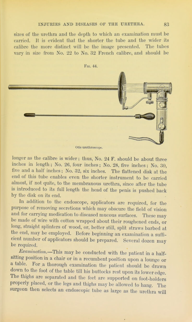 sizes of the urethra and the depth to which an examination must be carried. It is evident that the shorter the tube and the wider its calibre the more distinct will be the image presented. The tubes vary in size from No. 22 to No. 32 French cahbre, and should be Fig. 44. Otis urethroscope. longer as the calibre is wider; thus, No. 24 F. should be about three inches in length; No. 26, four inches; No. 28, five inches; No. 30, five and a half inches ; No. 32, six inches. The flattened disk at the end of this tube enables even the shorter instrument to be carried almost, if not quite, to the membranous urethra, since after the tube is introduced to its full length the head of the penis is pushed back by the disk on its end. In addition to the endoscope, applicators are required, for the purpose of removing secretions which may obscure the field of vision and for carrying medication to diseased mucous surfaces. These may be made of wire with cotton wrapped about their roughened ends, or long, straight splinters of wood, or, better still, split straws barbed at the end, may be employed. Before beginning an examination a suffi- cient number of applicators should be prepared. Several dozen may be required. Examination.—This may be conducted with the patient in a half- sitting position in a chair or in a recumbent position upon a lounge or a table. For a thorough examination the patient should be drawn down to the foot of the table till his buttocks rest upon its lower edge. The thighs are separated and the feet are supported on foot-holders properly placed, or the legs and thighs may be allowed to hang. The surgeon then selects an endoscopic tube as large as the urethra will