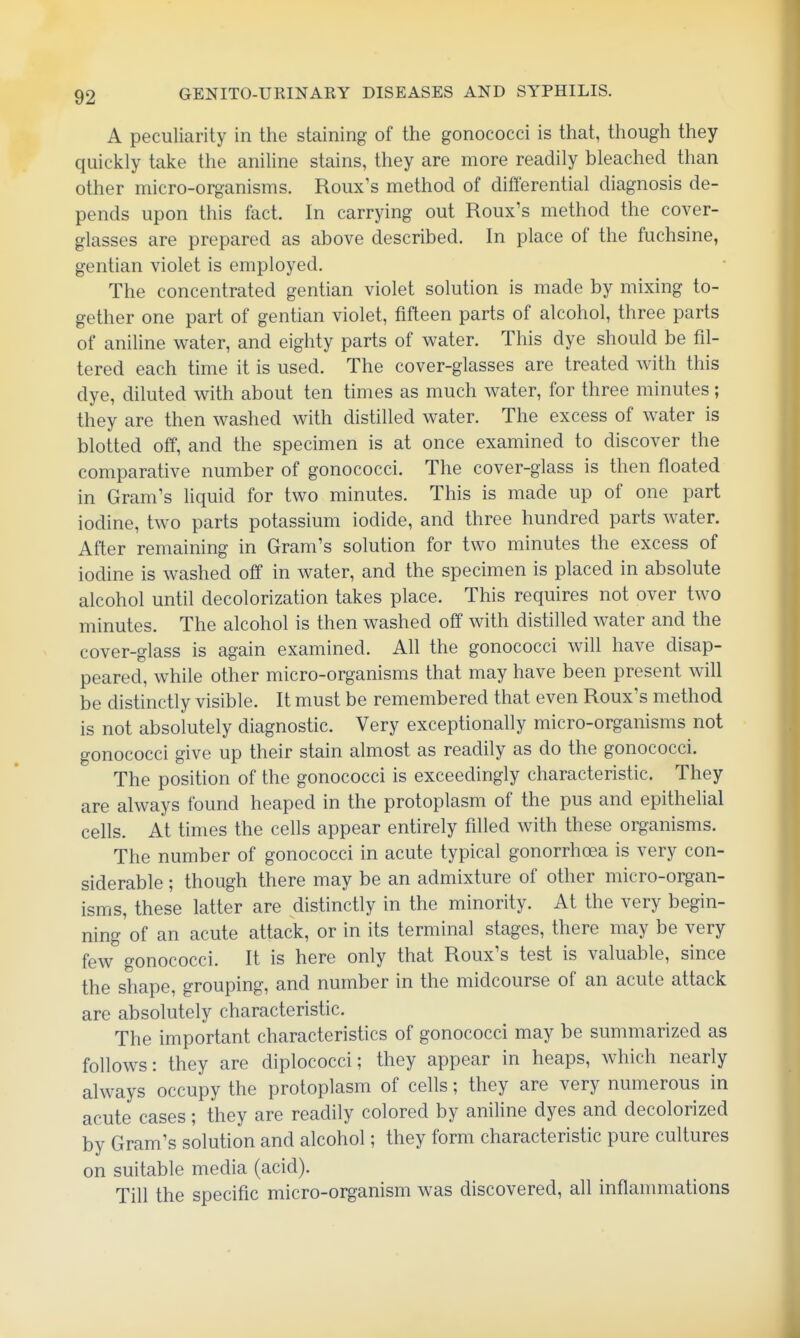A peculiarity in the staining of the gonococci is that, though they quickly take the aniline stains, they are more readily bleached than other micro-organisms. Roux's method of differential diagnosis de- pends upon this fact. In carrying out Roux's method the cover- glasses are prepared as above described. In place of the fuchsine, gentian violet is employed. The concentrated gentian violet solution is made by mixing to- gether one part of gentian violet, fifteen parts of alcohol, three parts of aniline water, and eighty parts of water. This dye should be fil- tered each time it is used. The cover-glasses are treated with this dye, diluted with about ten times as much water, for three minutes; they are then washed with distilled water. The excess of water is blotted off, and the specimen is at once examined to discover the comparative number of gonococci. The cover-glass is then floated in Gram's liquid for two minutes. This is made up of one part iodine, two parts potassium iodide, and three hundred parts water. After remaining in Gram's solution for two minutes the excess of iodine is washed off in water, and the specimen is placed in absolute alcohol until decolorization takes place. This requires not over two minutes. The alcohol is then washed off with distilled water and the cover-glass is again examined. All the gonococci will have disap- peared, while other micro-organisms that may have been present will be distinctly visible. It must be remembered that even Roux's method is not absolutely diagnostic. Very exceptionally micro-organisms not gonococci give up their stain almost as readily as do the gonococci. The position of the gonococci is exceedingly characteristic. They are always found heaped in the protoplasm of the pus and epithelial cells. At times the cells appear entirely filled with these organisms. The number of gonococci in acute typical gonorrhoea is very con- siderable ; though there may be an admixture of other micro-organ- isms, these latter are distinctly in the minority. At the very begin- ning of an acute attack, or in its terminal stages, there may be very few gonococci. It is here only that Roux's test is valuable, since the shape, grouping, and number in the midcourse of an acute attack are absolutely characteristic. The important characteristics of gonococci may be summarized as follows: they are diplococci; they appear in heaps, which nearly always occupy the protoplasm of cells; they are very numerous in acute cases; they are readily colored by aniline dyes and decolorized by Gram's solution and alcohol; they form characteristic pure cultures on suitable media (acid). Till the specific micro-organism was discovered, all inflammations