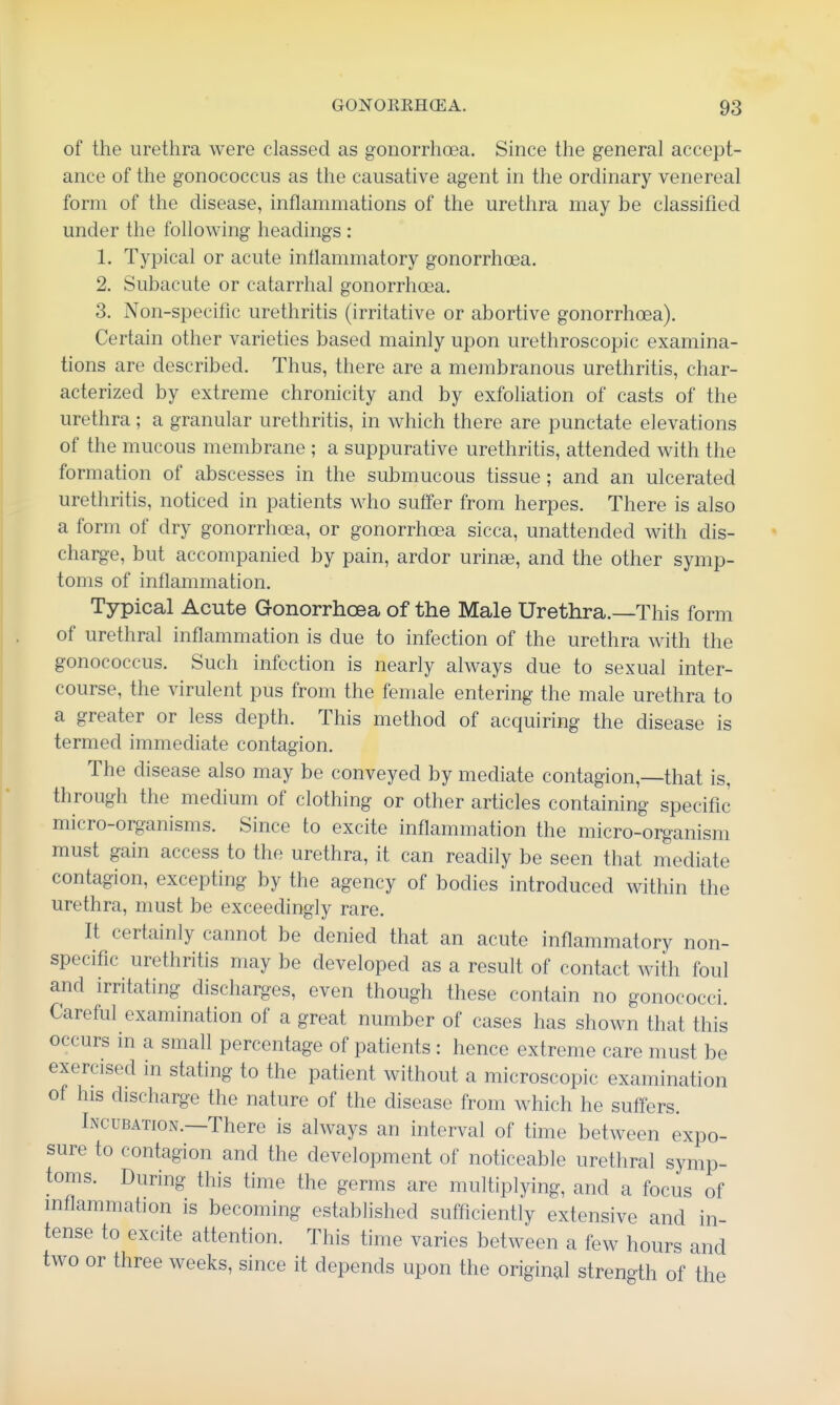 of the urethra were classed as gonorrhoea. Since the general accept- ance of the gonococcus as the causative agent in the ordinary venereal form of the disease, inflammations of the urethra may be classified under the following headings : 1. Typical or acute inflanmiatory gonorrhoea. 2. Subacute or catarrhal gonorrhoea. 3. Non-specific urethritis (irritative or abortive gonorrhoea). Certain other varieties based mainly upon urethroscopic examina- tions are described. Thus, there are a membranous urethritis, char- acterized by extreme chronicity and by exfoliation of casts of the urethra; a granular urethritis, in which there are punctate elevations of the mucous membrane ; a suppurative urethritis, attended with the formation of abscesses in the submucous tissue; and an ulcerated urethritis, noticed in patients who suffer from herpes. There is also a form of dry gonorrhoea, or gonorrhoea sicca, unattended with dis- charge, but accompanied by pain, ardor uringe, and the other symp- toms of inflammation. Typical Acute Gonorrhoea of the Male Urethra.—This form of urethral inflammation is due to infection of the urethra with the gonococcus. Such infection is nearly always due to sexual inter- course, the virulent pus from the female entering the male urethra to a greater or less depth. This method of acquiring the disease is termed immediate contagion. The disease also may be conveyed by mediate contagion,—that is, through the medium of clothing or other articles containing specific micro-organisms. Since to excite inflammation the micro-organism must gain access to the urethra, it can readily be seen that mediate contagion, excepting by the agency of bodies introduced within the urethra, must be exceedingly rare. It certainly cannot be denied that an acute inflammatory non- specific urethritis may be developed as a result of contact with foul and irritating discharges, even though these contain no gonococci. Careful examination of a great number of cases has shown that this occurs in a small percentage of patients: hence extreme care must be exercised in stating to the patient without a microscopic examination of his discharge the nature of the disease from which he suffers. Incubation.—There is always an interval of time between expo- sure to contagion and the development of noticeable urethral symp- toms. During this time the germs are multiplying, and a focus of inflammation is becoming established sufficiently extensive and in- tense to excite attention. This time varies between a few hours and two or three weeks, since it depends upon the original strength of the