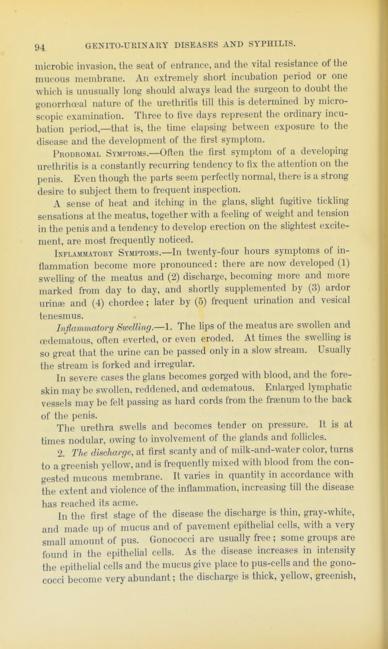 microbic invasion, the seat of entrance, and the vital resistance of the mucous membrane. An extremely short incubation period or one which is unusually long should always lead the surgeon to doubt the gonorrhoeal nature of the urethritis till this is determined by micro- scopic examination. Three to five days represent the ordinary incu- bation period,—that is, the time elapsing between exposure to the disease and the development of the first symptom. Prodromal Symptoms.—Often the first symptom of a developing urethritis is a constantly recurring tendency to fix the attention on the penis. Even though the parts seem perfectly normal, there is a strong desire to subject them to frequent inspection. A sense of heat and itching in the glans, slight fugitive tickling sensations at the meatus, together with a feehng of weight and tension in the penis and a tendency to develop erection on the slightest excite- ment, are most frequently noticed. Inflammatory Symptoms.—In twenty-four hours symptoms of in- flammation become more pronounced: there are now developed (1) swelUng of the meatus and (2) discharge, becoming more and more marked from day to day, and shortly supplemented by (3) ardor urinee and (4) chordee; later by (5) frequent urination and vesical tenesmus. Inflammatory Swelling—1. The lips of the meatus are swollen and (Edematous, often everted, or even eroded. At times the swelling is so great that the urine can be passed only in a slow stream. Usually the stream is forked and irregular. In severe cases the glans becomes gorged with blood, and the fore- skin may be swollen, reddened, and oedematous. Enlarged lymphatic vessels may be felt passing as hard cords from the fraenum to the back of the penis. The urethra swells and becomes tender on pressure. It is at times nodular, owing to involvement of the glands and follicles. 2. The discharge, at first scanty and of milk-and-water color, turns to a greenish yellow, and is frequently mixed with blood from the con- gested mucous membrane. It varies in quantity in accordance with the extent and violence of the inflammation, increasing tih the disease has reached its acme. In the first stage of the disease the discharge is thin, gray-white, and made up of mucus and of pavement epithelial cells, with a very small amount of pus. Gonococci are usually free ; some groups are found in the epithelial ceUs. As the disease increases in intensity the epitheUal cells and the mucus give place to pus-cells and the gono- cocci become very abundant; the discharge is thick, yellow, greenish,