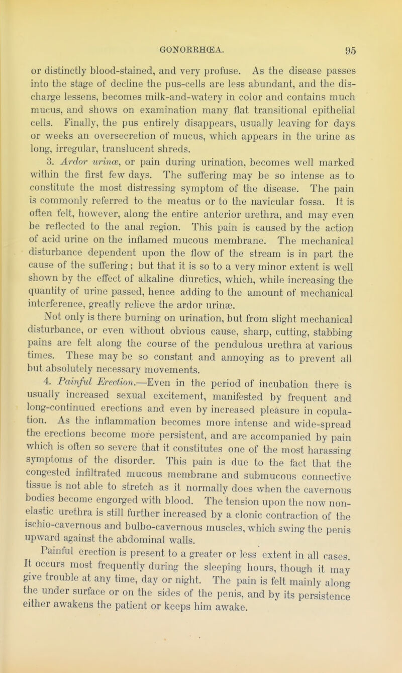 or distinctly blood-stained, and very profuse. As the disease passes into the stage of decline the pus-cells are less abundant, and the dis- charge lessens, becomes milk-and-watery in color and contains much mucus, and shows on examination many flat transitional epithelial cells. Finally, the pus entirely disappears, usually leaving for days or weeks an oversecretion of mucus, which appears in the urine as long, irregular, translucent shreds. 3. Ardor urince, or pain during urination, becomes well marked within the first few days. The suffering may be so intense as to constitute the most distressing symptom of the disease. The pain is commonly referred to the meatus or to the navicular fossa. It is often felt, however, along the entire anterior urethra, and may even be reflected to the anal region. This pain is caused by the action of acid urine on the inflamed mucous membrane. The mechanical disturbance dependent upon the flow of the stream is in part the cause of the suffering; but that it is so to a very minor extent is well shown by the effect of alkaline diuretics, which, while increasing the quantity of urine passed, hence adding to the amount of mechanical interference, greatly relieve the ardor urinse. Not only is there burning on urination, but from slight mechanical disturbance, or even without obvious cause, sharp, cutting, stabbing pains are felt along the course of the pendulous urethra at various times. These may be so constant and annoying as to prevent all but absolutely necessary movements. 4. Painful Erection.—Eyen in the period of incubation there is usually increased sexual excitement, manifested by frequent and long-continued erections and even by increased pleasure in copula- tion. As the inflammation becomes more intense and wide-spread the erections become more persistent, and are accompanied by pain which is often so severe that it constitutes one of the most harassing symptoms of the disorder. This pain is due to the fact that the congested infiltrated mucous membrane and submucous connective tissue is not able to stretch as it normally does when the cavernous bodies become engorged with blood. The tension upon the now non- elastic urethra is still further increased by a clonic contraction of the ischio-cavernous and bulbo-cavernous muscles, which swing the penis upward against the abdominal walls. Painful erection is present to a greater or less extent in all cases. It occurs most frequently during the sleeping hours, though it may give trouble at any time, day or night. The pain is felt mainly along the under surface or on the sides of the penis, and by its persistence either awakens the patient or keeps him awake.
