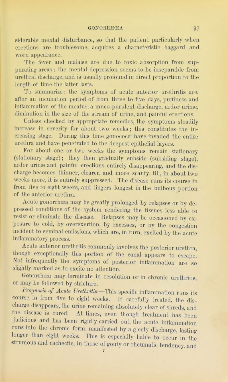 siderable mental disturbance, so that the patient, particularly when erections are troublesome, acquires a characteristic haggard and worn appearance. The fever and malaise are due to toxic absorption from sup- purating areas; the mental depression seems to be inseparable from urethral discharge, and is usually profound in direct proportion to the length of time the latter lasts. To summarize : the symptoms of acute anterior urethritis are, after an incubation period of from three to five days, puffmess and inflammation of the meatus, a muco-purulent discharge, ardor urinae, diminution in the size of the stream of urine, and painful erections. Unless checked by appropriate remedies, the symptoms steadily increase in severity for about two weeks; this constitutes the in- creasing stage. During this time gonococci have invaded the entire urethra and have penetrated to the deepest epithelial layers. For about one or two weeks the symptoms remain stationary (stationary stage); they then gradually subside (subsiding stage), ardor urinae and painful erections entirely disappearing, and the dis- charge becomes thinner, clearer, and more scanty, till, in about two weeks more, it is entirely suppressed. The disease runs its course in from five to eight weeks, and lingers longest in the bulbous portion of the anterior urethra. Acute gonorrhoea may be greatly prolonged by relapses or by de- pressed conditions of the system rendering the tissues less able to resist or eliminate the disease. Relapses may be occasioned by ex- posure to cold, by overexertion, by excesses, or by the congestion incident to seminal emissions, which are, in turn, excited by the acute inflammatory process. Acute anterior urethritis commonly involves the posterior urethra, though exceptionally this portion of the canal appears to escape.' Not infrequently the symptoms of posterior inflammation are so slightly marked as to excite no attention. Gonorrhoea may terminate in resolution or in chronic urethritis, or may be followed by stricture. Prognosis of Acute Urethritis.—This specific inflammation runs its course in from five to eight weeks. If carefully treated, the dis- charge disappears, the urine remaining absolutely clear of shreds, and the disease is cured. At times, even though treatment has been judicious and has been rigidly carried out, the acute inflammation runs into the chronic form, manifested by a gleety discharge, lastino- longer than eight weeks. This is especially liable to occur in the strumous and cachectic, in those of gouty or rheumatic tendency and