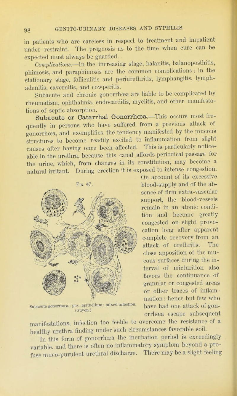 in patients who are careless in respect to treatment and impatient under restraint. The prognosis as to the time when cure can be expected must always be guarded. CompUcations.—ln the increasing stage, balanitis, balanoposthitis, phimosis, and paraphimosis are the common complications; in the stationary stage, folliculitis and periurethritis, lymphangitis, lymph- adenitis, cavernitis, and cowperitis. Subacute and chronic gonorrhoea are liable to be complicated by rheumatism, ophthalmia, endocarditis, myelitis, and other manifesta- tions of septic absorption. Subacute or Catarrhal Gonorrhoea.—This occurs most fre- ciuently in persons who have suffered from a previous attack of gonorrhoea, and exemplifies the tendency manifested by the mucous structures to become readily excited to inflammation from slight causes after having once been affected. This is particularly notice- able in the urethra, because this canal affords periodical passage for the urine, which, from changes in its constitution, may become a natural irritant. During erection it is exposed to intense congestion. On account of its excessive Fig. 47. blood-supply and of the ab- sence of firm extra-vascular M support, the blood-vessels \mim-^::i H'f^'^-yM%' remain in an atonic condi- • ^mit0'Wl'' ^^10^ become greatly congested on slight provo- 'i.<^^;^2i^2-v cation long after apparent complete recovery from an attack of urethritis. The close apposition of the mu- s :■-^^i^, ^ is cous surfaces during the in- ^S^^^^^'ov terval of micturition also ' ' favors the continuance of  ^v^^^W granular or congested areas W^mif or other traces of inflam- mation : hence but few who Subacute gonorrhoea ; pus ; epithelium ; mixed infection. ^^^^ ^lad OUC attack of gOU- (Guyon.) orrhoea escape subsequent manifestations, infection too feeble to overcome the resistance of a healthy urethra finding under such circumstances favorable soil. In this form of gonorrhosa the incubation period is exceedingly variable, and there is often no inflammatory symptom beyond a pro- fuse muco-purulent urethral discharge. There may be a slight feeling