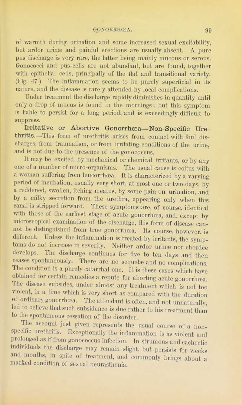 of warmth during urination and some increased sexual excitability, but ardor urinae and painful erections are usually absent. A pure pus discharge is very rare, the latter being mainly mucous or serous. Gonococci and pus-cells are not abundant, but are found, together with epithelial cells, principally of the flat and transitional variety. (Fig. 47.) The inflammation seems to be purely superficial in its nature, and the disease is rarely attended by local comphcations. Under treatment the discharge rapidly diminishes in quantity until only a drop of mucus is found in the mornings; but this symptom is liable to persist for a long period, and is exceedingly difficult to suppress. Irritative or Abortive Gonorrhoea—Non-Speciflc Ure- thritis.—This form of urethritis arises from contact with foul dis- charges, from traumatism, or from irritating conditions of the urine, and is not due to the presence of the gonococcus. It may be excited by mechanical or chemical irritants, or by any one of a number of micro-organisms. The usual cause is coitus with a woman suffering from leucorrhoea. It is characterized by a varying period of incubation, usually very short, at most one or two days, by a reddened, swollen, itching meatus, by some pain on urination, and by a milky secretion from the urethra,, appearing only when this canal is stripped forward. These symptoms are, of course, identical with those of the earliest stage of acute gonorrhoea, and, except by microscopical examination of the discharge, this form of disease can- not be distinguished from true gonorrhoea. Its course, however, is different. Unless the inflammation is treated by irritants, the symp- toms do not increase in severity. Neither ardor urin£e nor chordee develops. The discharge continues for five to ten days and then ceases spontaneously. There are no sequelfB and no complications. The condition is a purely catarrhal one. It is these cases which have obtained for certain remedies a repute for aborting acute gonorrhoea. The disease subsides, under almost any treatment which is not too violent, in a time which is very short as compared with the duration of ordinary gonorrhoea. The attendant is often, and not unnaturally, led to believe that such subsidence is due rather to his treatment than to the spontaneous cessation of the disorder. The account just given represents the usual course of a non- specific urethritis. Exceptionally the inflammation is as violent and prolonged as if from gonococcus infection. In strumous and cachectic individuals the discharge may remain slight, but persists for weeks and months, in spite of treatment, and commonly brings about a marked condition of sexual neurasthenia.