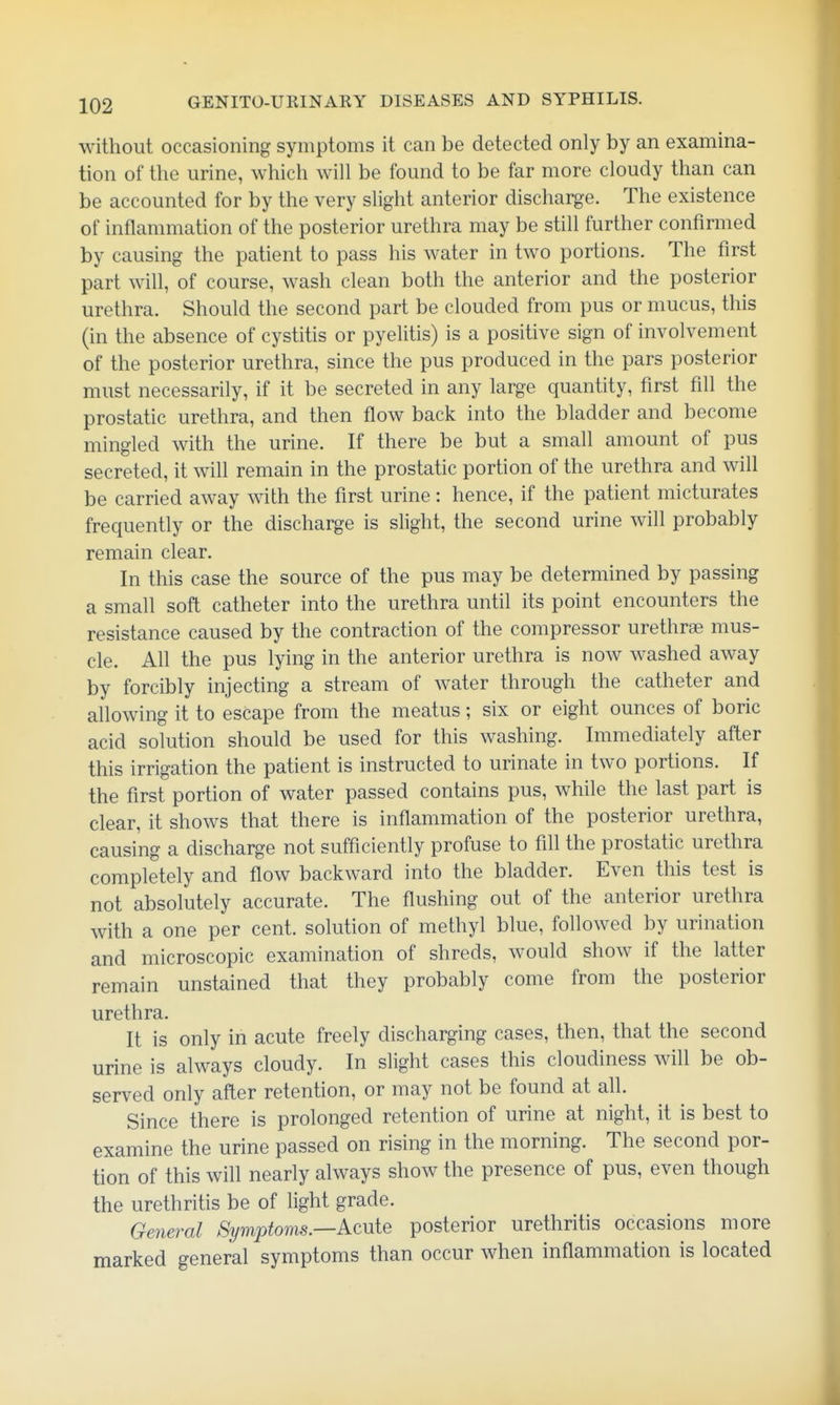 without occasioning symptoms it can be detected only by an examina- tion of the urine, which will be found to be far more cloudy than can be accounted for by the very slight anterior discharge. The existence of inflammation of the posterior urethra may be still further confirmed by causing the patient to pass his water in two portions. The first part will, of course, wash clean both the anterior and the posterior urethra. Should the second part be clouded from pus or mucus, this (in the absence of cystitis or pyelitis) is a positive sign of involvement of the posterior urethra, since the pus produced in the pars posterior must necessarily, if it be secreted in any large quantity, first fill the prostatic urethra, and then flow back into the bladder and become minded with the urine. If there be but a small amount of pus secreted, it wih remain in the prostatic portion of the urethra and will be carried away with the first urine: hence, if the patient micturates frequently or the discharge is slight, the second urine will probably remain clear. In this case the source of the pus may be determined by passing a small soft catheter into the urethra until its point encounters the resistance caused by the contraction of the compressor urethrae mus- cle. All the pus lying in the anterior urethra is now washed away by forcibly injecting a stream of water through the catheter and allowing it to escape from the meatus; six or eight ounces of boric acid solution should be used for this washing. Immediately after this irrigation the patient is instructed to urinate in two portions. If the first portion of water passed contains pus, while the last part is clear, it shows that there is inflammation of the posterior urethra, causing a discharge not sufficiently profuse to fill the prostatic urethra completely and flow backward into the bladder. Even this test is not absolutely accurate. The flushing out of the anterior urethra with a one per cent, solution of methyl blue, followed by urination and microscopic examination of shreds, would show if the latter remain unstained that they probably come from the posterior urethra. It is only in acute freely discharging cases, then, that the second urine is always cloudy. In slight cases this cloudiness will be ob- served only after retention, or may not be found at all. Since there is prolonged retention of urine at night, it is best to examine the urine passed on rising in the morning. The second por- tion of this will nearly always show the presence of pus, even though the urethritis be of light grade. General Symptoms—Acuie posterior urethritis occasions more marked general symptoms than occur when inflammation is located