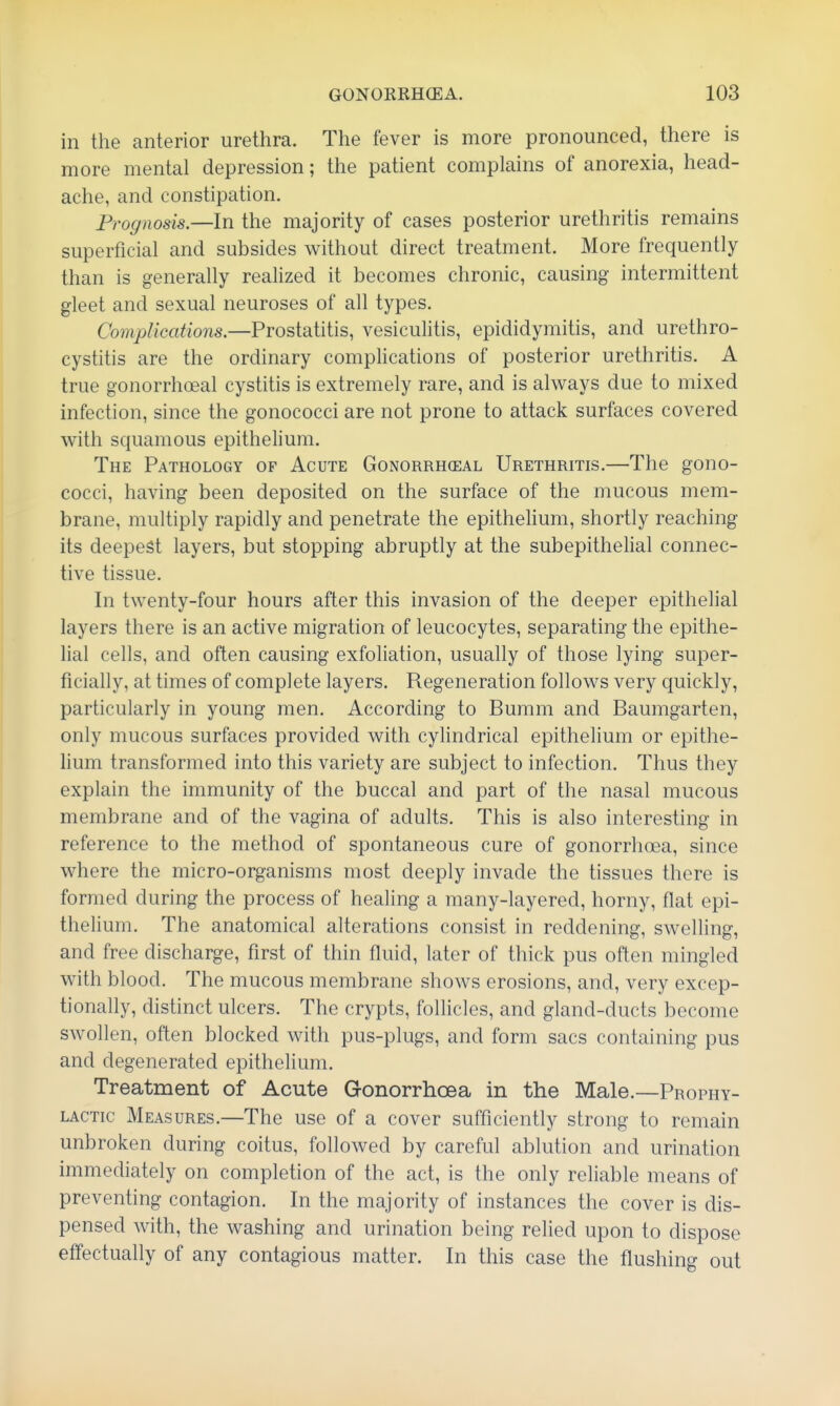 in the anterior urethra. The fever is more pronounced, there is more mental depression; the patient complains of anorexia, head- ache, and constipation. Frognosis.—ln the majority of cases posterior urethritis remains superficial and subsides without direct treatment. More frequently than is generally realized it becomes chronic, causing intermittent gleet and sexual neuroses of all types. Complications.—Prostatitis, vesiculitis, epididymitis, and urethro- cystitis are the ordinary complications of posterior urethritis. A true gonorrhoeal cystitis is extremely rare, and is always due to mixed infection, since the gonococci are not prone to attack surfaces covered with squamous epithelium. The Pathology of Acute Gonorrheal Urethritis.—The gono- cocci, having been deposited on the surface of the mucous mem- brane, multiply rapidly and penetrate the epithelium, shortly reaching its deepest layers, but stopping abruptly at the subepithelial connec- tive tissue. In twenty-four hours after this invasion of the deeper epithelial layers there is an active migration of leucocytes, separating the epithe- lial cells, and often causing exfoliation, usually of those lying super- ficially, at times of complete layers. Regeneration follows very quickly, particularly in young men. According to Bumm and Baumgarten, only mucous surfaces provided with cylindrical epithelium or epithe- lium transformed into this variety are subject to infection. Thus they explain the immunity of the buccal and part of the nasal mucous membrane and of the vagina of adults. This is also interesting in reference to the method of spontaneous cure of gonorrhoea, since where the micro-organisms most deeply invade the tissues there is formed during the process of healing a many-layered, horny, flat epi- thelium. The anatomical alterations consist in reddening, swelling, and free discharge, first of thin fluid, later of thick pus often mingled with blood. The mucous membrane shows erosions, and, very excep- tionally, distinct ulcers. The crypts, follicles, and gland-ducts become swollen, often blocked with pus-plugs, and form sacs containing pus and degenerated epithelium. Treatment of Acute Gonorrhoea in the Male.—Prophy- lactic Measures.—The use of a cover sufficiently strong to remain unbroken during coitus, followed by careful ablution and urination immediately on completion of the act, is the only reliable means of preventing contagion. In the majority of instances the cover is dis- pensed with, the washing and urination being relied upon to dispose effectually of any contagious matter. In this case the flushing out