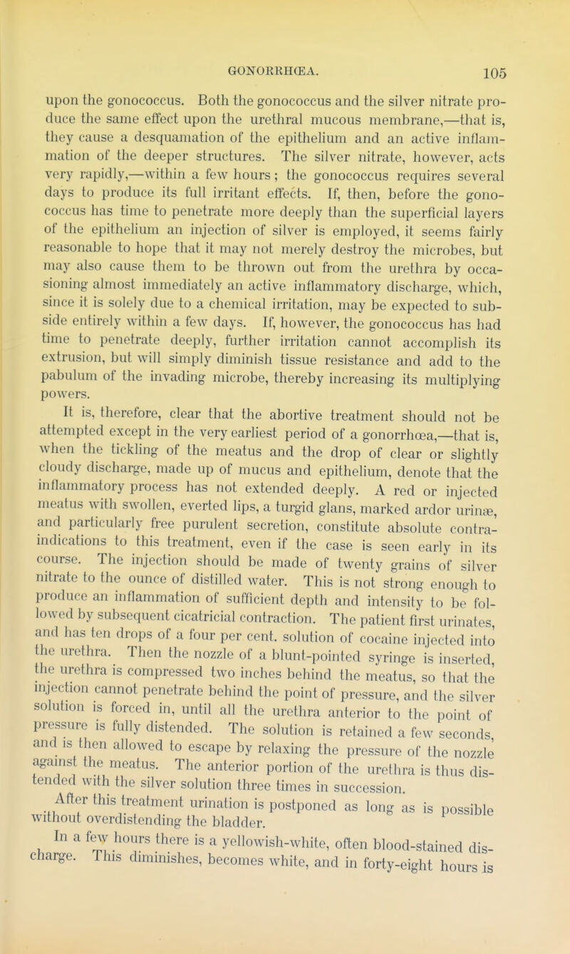 upon the gonococcus. Both the gonococcus and the silver nitrate pro- duce the same effect upon the urethral mucous membrane,—that is, they cause a desquamation of the epithelium and an active inflam- mation of the deeper structures. The silver nitrate, however, acts very rapidly,—within a few hours; the gonococcus requires several days to produce its full irritant effects. If, then, before the gono- coccus has time to penetrate more deeply than the superficial layers of the epithelium an injection of silver is employed, it seems fairly reasonable to hope that it may not merely destroy the microbes, but may also cause them to be thrown out from the urethra by occa- sioning almost immediately an active inflammatory discharge, which, since it is solely due to a chemical irritation, may be expected to sub- side entirely within a few days. If, however, the gonococcus has had time to penetrate deeply, further irritation cannot accomplish its extrusion, but will simply diminish tissue resistance and add to the pabulum of the invading microbe, thereby increasing its multiplying powers. It is, therefore, clear that the abortive treatment should not be attempted except in the very earliest period of a gonorrhoea,—that is, when the tickling of the meatus and the drop of clear or slightly cloudy discharge, made up of mucus and epithelium, denote that the inflammatory process has not extended deeply. A red or injected meatus with swollen, everted lips, a turgid glans, marked ardor urin<fi, and particularly free purulent secretion, constitute absolute contra- indications to this treatment, even if the case is seen early in its course. The injection should be made of twenty grains of silver nitrate to the ounce of distilled water. This is not strong enough to produce an inflammation of sufficient depth and intensity to be fol- lowed by subsequent cicatricial contraction. The patient first urinates and has ten drops of a four per cent, solution of cocaine injected into the urethra. Then the nozzle of a blunt-pointed syringe is inserted the urethra is compressed two inches behind the meatus, so that the mjection cannot penetrate behind the point of pressure, and the silver solution IS forced in, until all the urethra anterior to the point of pressure is fully distended. The solution is retained a few seconds and IS then allowed to escape by relaxing the pressure of the nozzle against the meatus. The anterior portion of the urethra is thus dis- tended with the silver solution three times in succession. After this treatment urination is postponed as long as is possible without overdistending the bladder. In a few hours there is a yellowish-white, often blood-stained dis- charge. This diminishes, becomes white, and in forty-eight hours is