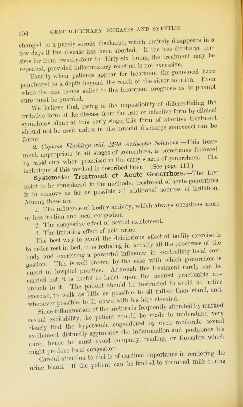Changed to a purely serous discharge, which entirely disappears in a ew days if the disLse has been aborted. If the free discharge per- sists fo^ from twenty-four to thirty-six hours, the treatment may be repeated, provided inflammatory reaction is not excessive. ' usually when patients appear for treatment the gonococc. have penetrated to a depth beyond the reach of the silver ^'t'^' ^ven when the case seems suited to this treatment prognosis as to prompt tellTthi'owing to the impossibility of differentiating the irritr^ive form of the disease from the true or infective form by clinica ymp oL alone at this early stage, this form of abortive treatment should not be used unless in the mucoid discharge gonococci can be Copious Flush^igs with Mild AnliseptU, SoMio,^ -T\^^^ i^^A- ment, appropriate in all stages of gonorrhea, is sometimes followed by r^pid cure when practised in the early stages of gonorrhoea. The technique of this method is described later. (See pi«e 116.) Systematic Treatment of Acute Gonorrhcea.-The first point to be considered in the methodic treatment of acute gonorrha.a fs to remove as far as possible all additional sources of irritation. The'inflTence of bodily activity, which always occasions more or less friction and local congestion. 2. The congestive effect of sexual excitement. '\ The irritating effect of acid urine. , . The be way to avoid the deleterious effect of bodily exercise is to older r in bed, thus reducing in activity all the processes of the bodv and exercising a powerful influence in controlling local con- gest on This well shown by the ease with which gonorrhoea is fur d in hospital practice. Although this treatment rarely can be ca^rTed out it is useful to insist upon the nearest practicable ap- nroa h to t The patient should be instructed to avoid all active exercise to walk as'little as possible, to sit rather than stand, and, ^^tirc:r:r.^^^^^ bincemiiaii understand very Trt r-f ^T' clearly '''^^^^ .f^^^^^^^tes the inflammation and postpones his Tr^h:! tri^^^^^^^ - ^clr'^att^tL^^ cardinal importance in rendering the urine bland It the paUent cair be limited to skimmed milk during
