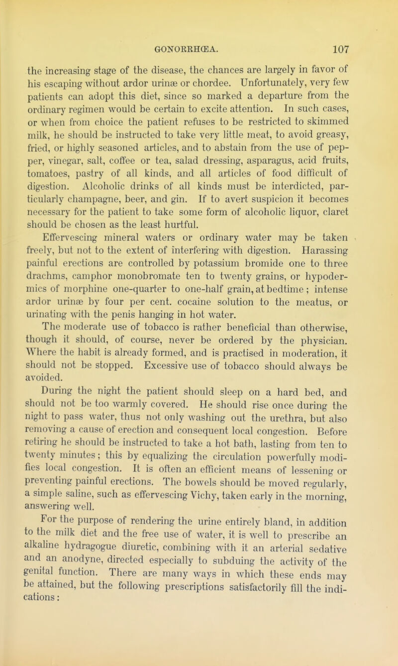 the increasing stage of the disease, the chances are largely in favor of his escaping without ardor urinae or chordee. Unfortunately, very few patients can adopt this diet, since so marked a departure from the ordinary regimen would be certain to excite attention. In such cases, or when from choice the patient refuses to be restricted to skimmed milk, he should be instructed to take very little meat, to avoid greasy, fried, or highly seasoned articles, and to abstain from the use of pep- per, vinegar, salt, coffee or tea, salad dressing, asparagus, acid fruits, tomatoes, pastry of all kinds, and all articles of food difficult of digestion. Alcoholic drinks of all kinds must be interdicted, par- ticularly champagne, beer, and gin. If to avert suspicion it becomes necessary for the patient to take some form of alcoholic liquor, claret should be chosen as the least hurtful. Effervescing mineral waters or ordinary water may be taken freely, but not to the extent of interfering with digestion. Harassing painful erections are controlled by potassium bromide one to three drachms, camphor monobromate ten to twenty grains, or hypoder- mics of morphine one-quarter to one-half grain, at bedtime ; intense ardor urinae by four per cent, cocaine solution to the meatus, or urinating with the penis hanging in hot water. The moderate use of tobacco is rather beneficial than otherwise, though it should, of course, never be ordered by the physician. Where the habit is already formed, and is practised in moderation, it should not be stopped. Excessive use of tobacco should always be avoided. During the night the patient should sleep on a hard bed, and should not be too warmly covered. He should rise once during the night to pass water, thus not only washing out the urethra, but also removing a cause of erection and consequent local congestion. Before retiring he should be instructed to take a hot bath, lasting from ten to twenty minutes; this by equahzing the circulation powerfully modi- fies local congestion. It is often an efficient means of lessening or preventing painful erections. The bowels should be moved regularly, a simple saline, such as effervescing Vichy, taken early in the morning, answering well. For the purpose of rendering the urine entirely bland, in addition to the milk diet and the free use of water, it is well to prescribe an alkaline hydragogue diuretic, combining with it an arterial sedative and an anodyne, directed especially to subduing the activity of the genital function. There are many ways in which these ends may be attained, but the following prescriptions satisfactorily fill the indi- cations :
