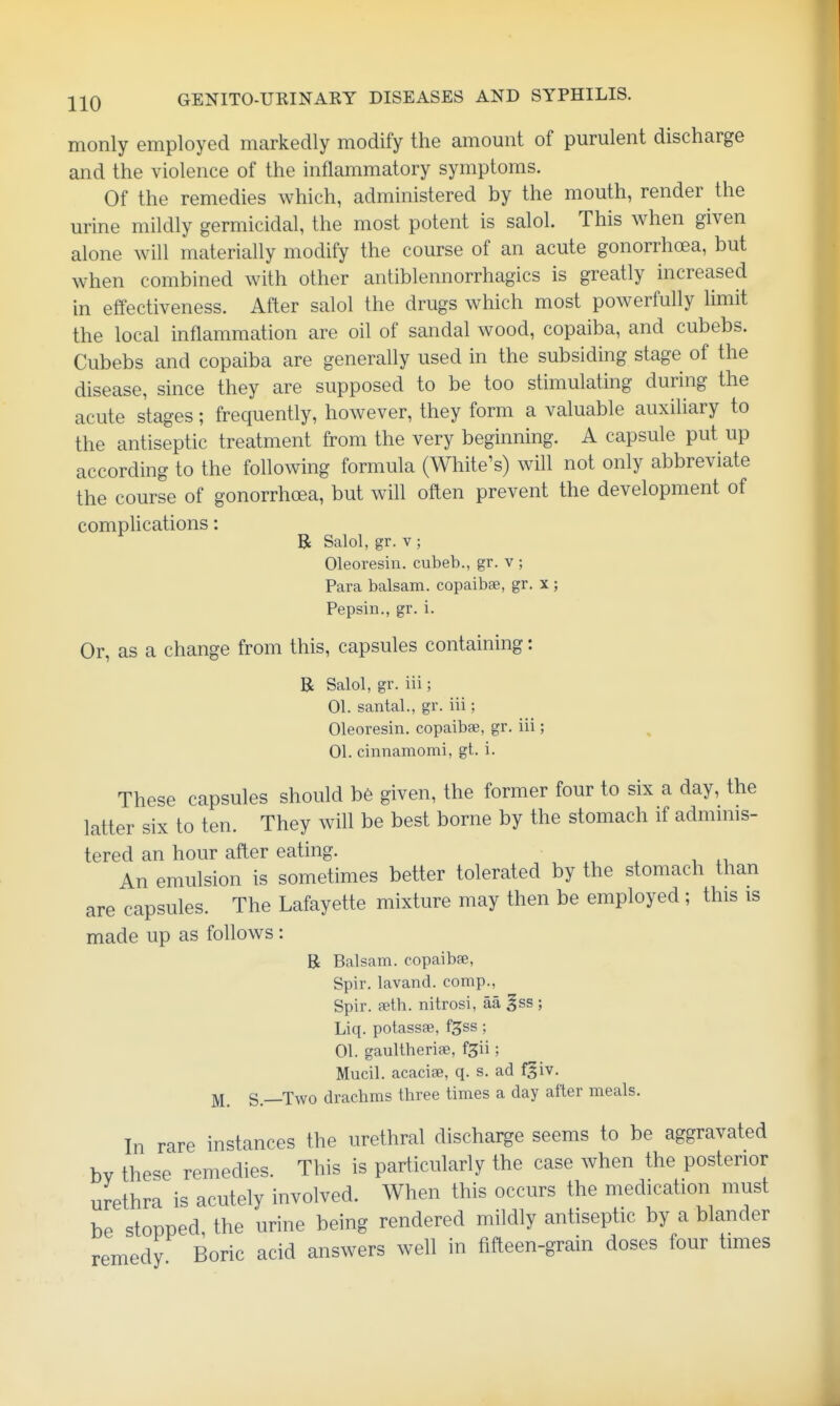 monly employed markedly modify the amount of purulent discharge and the violence of the inflammatory symptoms. Of the remedies which, administered by the mouth, render the urine mildly germicidal, the most potent is salol. This when given alone will materially modify the course of an acute gonorrhoea, but when combined with other antiblennorrhagics is greatly increased in effectiveness. After salol the drugs which most powerfully limit the local inflammation are oil of sandal wood, copaiba, and cubebs. Cubebs and copaiba are generally used in the subsiding stage of the disease, since they are supposed to be too stimulating during the acute stages; frequently, however, they form a valuable auxiliary to the antiseptic treatment from the very beginning. A capsule put up according to the following formula (White's) will not only abbreviate the course of gonorrhoea, but will often prevent the development of complications: B Salol, gr. V ; Oleoresin. cubeb., gr. v ; Para balsam, copaibae, gr. x ; Pepsin., gr. i. Or, as a change from this, capsules containing: B Salol, gr. iii; 01. santal., gr. iii; Oleoresin, copaibae, gr. iii; 01. cinnamomi, gt. i. These capsules should b6 given, the former four to six a day, the latter six to ten. They will be best borne by the stomach if admmis- tered an hour after eating. . , .i An emulsion is sometimes better tolerated by the stomach than are capsules. The Lafayette mixture may then be employed; this is made up as follows: B Balsam, copaibae, Spir. lavand. comp., Spir. feth. nitrosi, aa gss ; Liq. potassfe, f^ss; 01. gaultheriae, fgii; Mucil. acaciae, q. s. ad f^iv, ^ S.—Two drachms three times a day after meals. In rare instances the urethral discharge seems to be aggravated bv these remedies. This is particularly the case when the posterior urethra is acutely involved. When this occurs the medication must be stopped the urine being rendered mildly antiseptic by a blander remedy Boric acid answers well in fifteen-grain doses four times