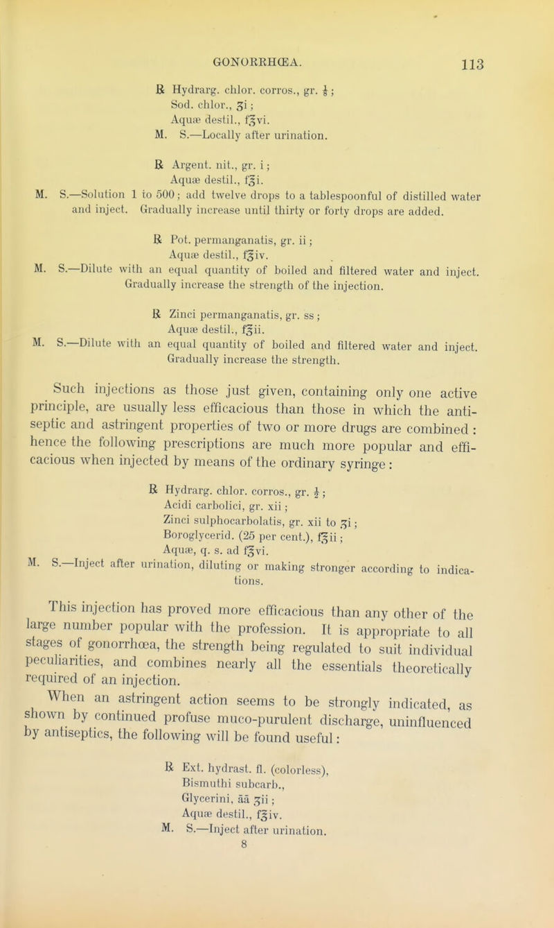 B Hydrarg. chlor. corros., gr. ^; Sod. chlor., 3i; Aquae destil., f,^vi. M. S.—Locally after urination. B Argent, nit., gr. i; Aquse destil., f^i. M. S.—Solution 1 to 500; add twelve drops to a tablespoonful of distilled water and inject. Gradually increase until thirty or forty drops are added. B Pot. permanganatis, gr. ii; Aquae destil., f^iv. M. S.—Dilute with an equal quantity of boiled and filtered water and inject. Gradually increase the strength of the injection. B Zinci permanganatis, gr. ss ; Aquae destil., f^ii. M. S.—Dilute with an equal quantity of boiled and filtered water and inject. Gradually increase the strength. Such injections as those just given, containing only one active principle, are usually less efficacious than those in which the anti- septic and astringent properties of two or more drugs are combined : hence the following prescriptions are much more popular and effi- cacious when injected by means of the ordinary syringe: B Hydrarg. chlor. corros., gr. i; Acidi carbolici, gr. xii; Zinci sulphocarbolatis, gr. xii to .^i; Boroglycerid. (25 per cent.), f^ii; Aquae, q. s. ad fgvi. M. S.—Inject after urination, diluting or making stronger according to indica- tions. This injection has proved more efficacious than any other of the large number popular with the profession. It is appropriate to all stages of gonorrhoea, the strength being regulated to suit individual peculiarities, and combines nearly all the essentials theoretically required of an injection. When an astringent action seems to be strongly indicated, as shown by continued profuse muco-purulent discharge, uninfluenced by antiseptics, the following will be found useful: B Ext. hydrast. fl. (colorless), Bismuthi subcarb., Glycerini, aa ; Aquae destil., fjiv. M. S.—hiject after urination. 8