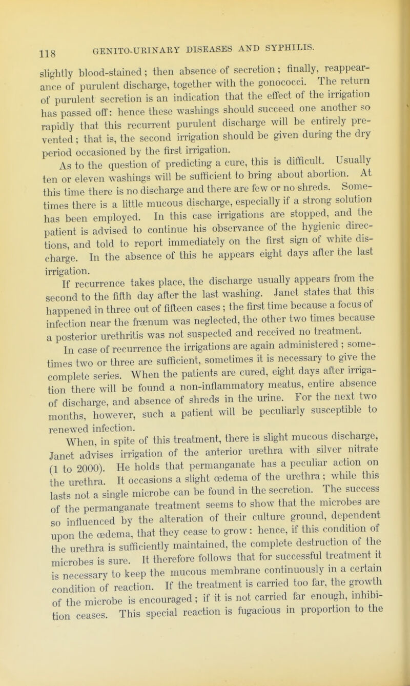 slightly blood-stained; then absence of secretion; finally, reappear- ance of purulent discharge, together with the gonococci. The return of purulent secretion is an indication that the effect of the irrigation has passed off: hence these washings should succeed one another so rapidly that this recurrent purulent discharge will be entirely pre- vented ; that is, the second irrigation should be given during the dry period occasioned by the first irrigation. As to the question of predicting a cure, this is difficult. Usually ten or eleven washings will be sufficient to bring about abortion. At this time there is no discharge and there are few or no shreds. Some- times there is a little mucous discharge, especially if a strong solution has been employed. In this case irrigations are stopped, and the patient is advised to continue his observance of the hygienic direc- tions, and told to report immediately on the first sign of white dis- charge. In the absence of this he appears eight days after the last irrigation. If recurrence takes place, the discharge usually appears from the second to the fifth day after the last washing. Janet states that this happened in three out of fifteen cases ; the first time because a focus of infection near the fr^enum was neglected, the other two times because a posterior urethritis was not suspected and received no treatment. In case of recurrence the irrigations are again administered ; some- times two or three are sufficient, sometimes it is necessary to give the complete series. When the patients are cured, eight days after irriga- tion there will be found a non-inflammatory meatus, entire absence of discharge, and absence of shreds in the urine. For the next two months, however, such a patient will be peculiarly susceptible to renewed infection. When in spite of this treatment, there is slight mucous discharge, Janet advises irrigation of the anterior urethra with silver nitrate (1 to 2000) He holds that permanganate has a peculiar action on the urethra It occasions a slight oedema of the urethra; while this lasts not a single microbe can be found in the secretion. The success of the permanganate treatment seems to show that the microbes are so influenced by the aUeration of their culture ground, dependent upon the oedema, that they cease to grow: hence, if this condition of the urethra is sufficiently maintained, the complete destruction of the microbes is sure. It therefore follows that for successful treatment it is necessary to keep the mucous membrane continuously in a certain condition of reaction. If the treatment is carried too far, the growth of the microbe is encouraged; if it is not carried far enough, inhibi- tion ceases This special reaction is fugacious in proportion to the