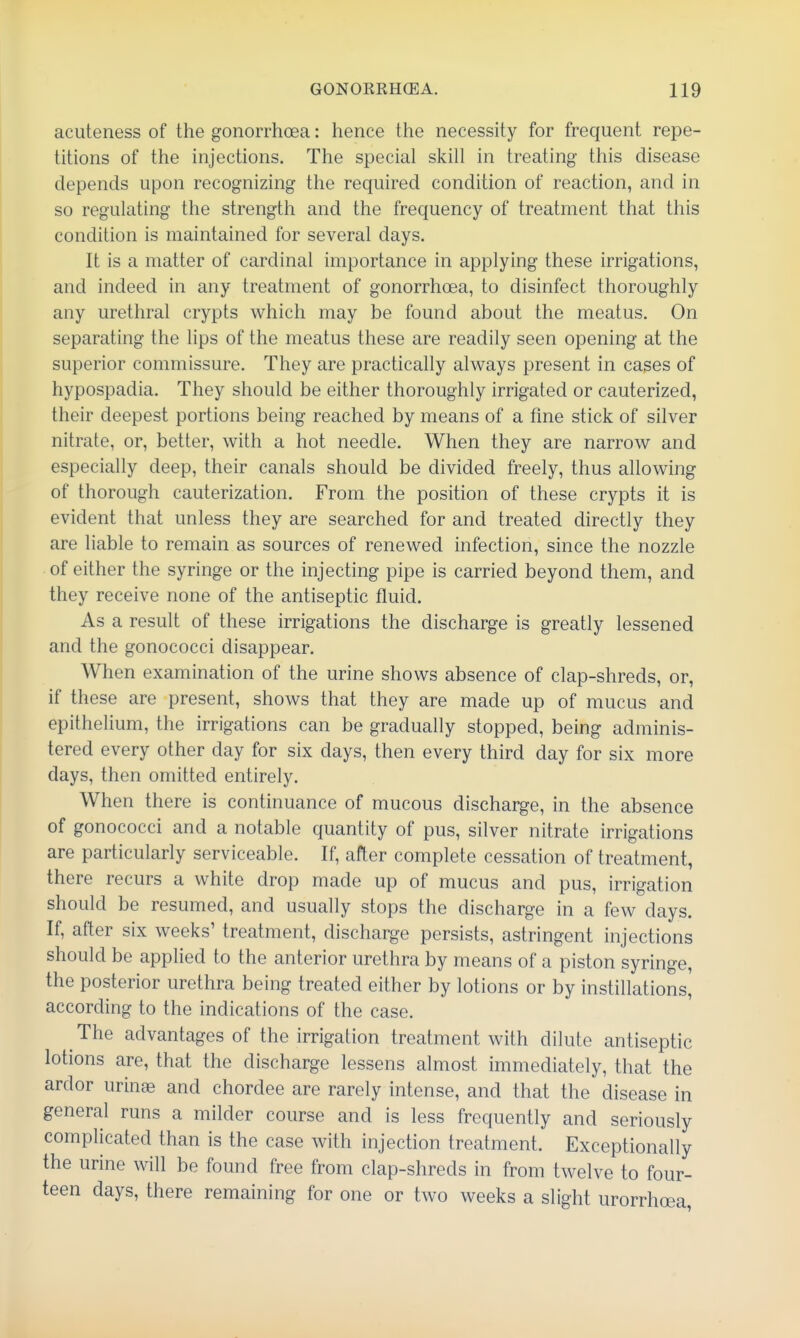 acuteness of the gonorrhoea: hence the necessity for frequent repe- titions of the injections. The special skill in treating- this disease depends upon recognizing the required condition of reaction, and in so regulating the strength and the frequency of treatment that this condition is maintained for several days. It is a matter of cardinal importance in applying these irrigations, and indeed in any treatment of gonorrhoea, to disinfect thoroughly any urethral crypts which may be found about the meatus. On separating the lips of the meatus these are readily seen opening at the superior commissure. They are practically always present in cases of hypospadia. They should be either thoroughly irrigated or cauterized, their deepest portions being reached by means of a fme stick of silver nitrate, or, better, with a hot needle. When they are narrow and especially deep, their canals should be divided freely, thus allowing of thorough cauterization. From the position of these crypts it is evident that unless they are searched for and treated directly they are liable to remain as sources of renewed infection, since the nozzle of either the syringe or the injecting pipe is carried beyond them, and they receive none of the antiseptic fluid. As a result of these irrigations the discharge is greatly lessened and the gonococci disappear. When examination of the urine shows absence of clap-shreds, or, if these are present, shows that they are made up of mucus and epithelium, the irrigations can be gradually stopped, being adminis- tered every other day for six days, then every third day for six more days, then omitted entirely. When there is continuance of mucous discharge, in the absence of gonococci and a notable quantity of pus, silver nitrate irrigations are particularly serviceable. If, after complete cessation of treatment, there recurs a white drop made up of mucus and pus, irrigation should be resumed, and usually stops the discharge in a few days. If, after six weeks' treatment, discharge persists, astringent injections should be applied to the anterior urethra by means of a piston syringe, the posterior urethra being treated either by lotions or by instillations, according to the indications of the case. The advantages of the irrigation treatment with dilute antiseptic lotions are, that the discharge lessens almost immediately, that the ardor unnse and chordee are rarely intense, and that the disease in general runs a milder course and is less frequently and seriously complicated than is the case with injection treatment. Exceptionally the urine will be found free from clap-shreds in from twelve to four- teen days, there remaining for one or two weeks a slight urorrhoea,