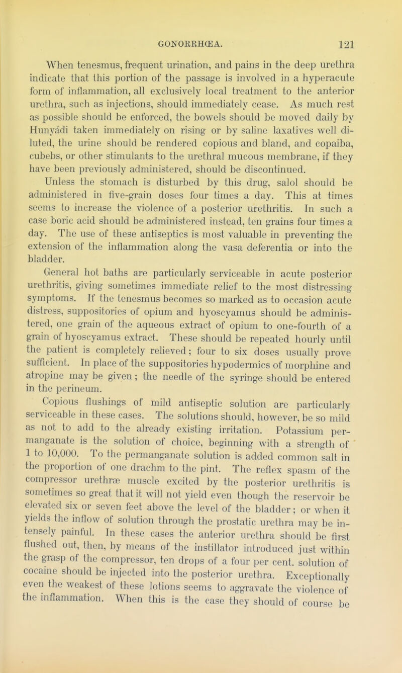When tenesmus, frequent urination, and pains in the deep urethra indicate that this portion of the passage is involved in a hyperacute form of inflammation, all exclusively local treatment to the anterior urethra, such as injections, should immediately cease. As much rest as possible should be enforced, the bowels should be moved daily by Hunyadi taken immediately on rising or by saline laxatives well di- luted, the urine should be rendered copious and bland, and copaiba, cubebs, or other stimulants to the urethral mucous membrane, if they have been previously administered, should be discontinued. Unless the stomach is disturbed by this drug, salol should be administered in five-grain doses four times a day. This at times seems to increase the violence of a posterior urethritis. In such a case boric acid should be administered instead, ten grains four times a day. The use of these antiseptics is most valuable in preventing the extension of the inflammation along the vasa deferentia or into the bladder. General hot baths are particularly serviceable in acute posterior urethritis, giving sometimes immediate relief to the most distressing symptoms. If the tenesmus becomes so marked as to occasion acute distress, suppositories of opium and hyoscyamus should be adminis- tered, one grain of the aqueous extract of opium to one-fourth of a grain of hyoscyamus extract. These should be repeated hourly until the patient is completely relieved; four to six doses usually prove sufficient. In place of the suppositories hypodermics of morphine and atropine may be given; the needle of the syringe should be entered in the perineum. Copious flushings of mild antiseptic solution are particularly serviceable in these cases. The solutions should, however, be so mild as not to add to the already existing irritation. Potassium per- manganate is the solution of choice, beginning with a strength of 1 to 10,000. To the permanganate solution is added common salt in the proportion of one drachm to the pint. The reflex spasm of the compressor urethroe muscle excited by the posterior urethritis is sometimes so great that it will not yield even though the reservoir be elevated six or seven feet above the level of the bladder; or when it yields the inflow of solution through the prostatic urethra may be in- tensely painful. In these cases the anterior urethra should be first flushed out, then, by means of the instillator introduced just within the grasp of the compressor, ten drops of a four per cent, solution of cocaine should be injected into the posterior urethra. Exceptionally even the weakest of these lotions seems to aggravate the violence of the inflammation. When this is the case they should of course be